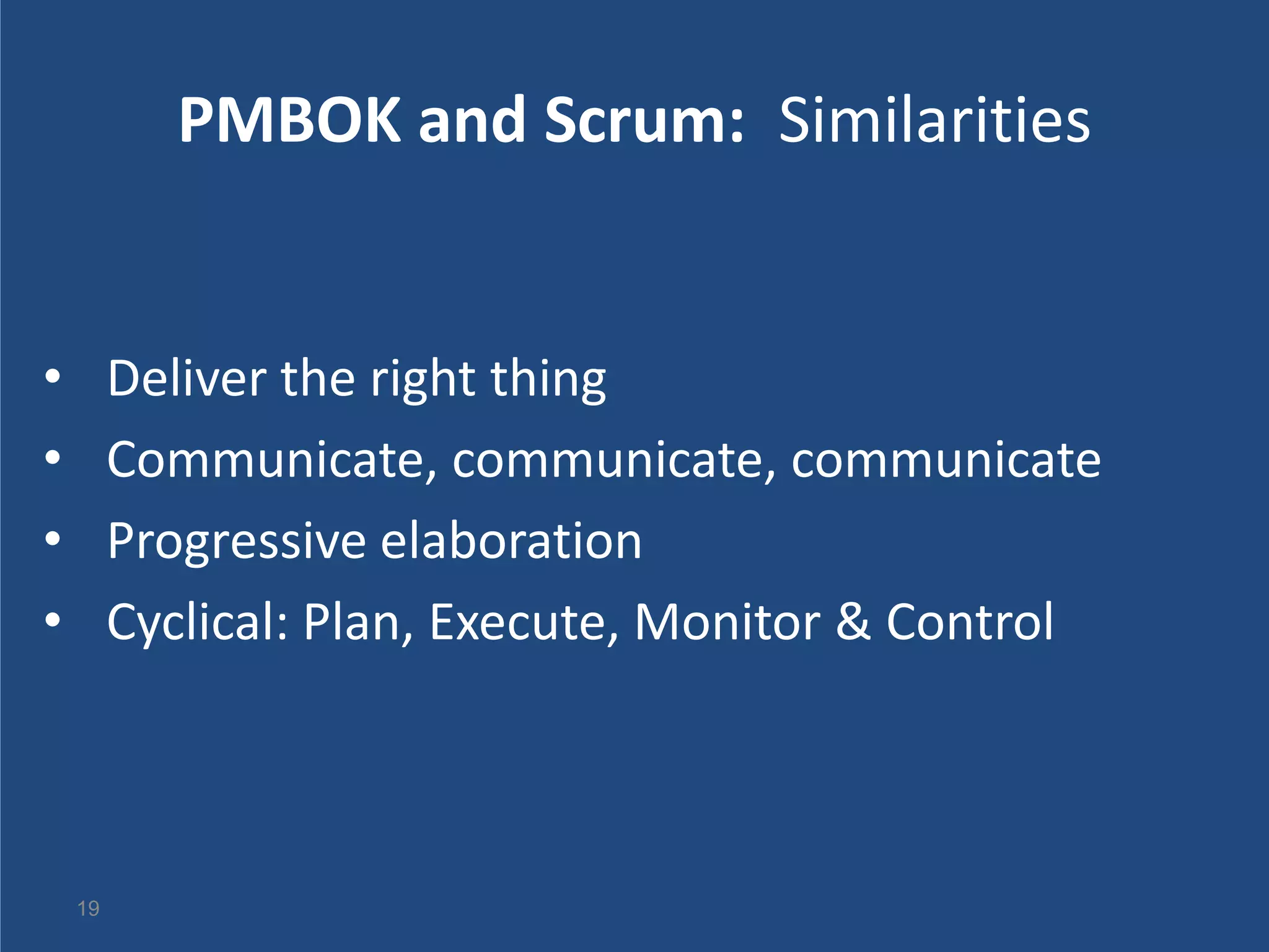 PMBOK and Scrum: Similarities


•        Deliver the right thing
•        Communicate, communicate, communicate
•        Progressive elaboration
•        Cyclical: Plan, Execute, Monitor & Control



    19
 