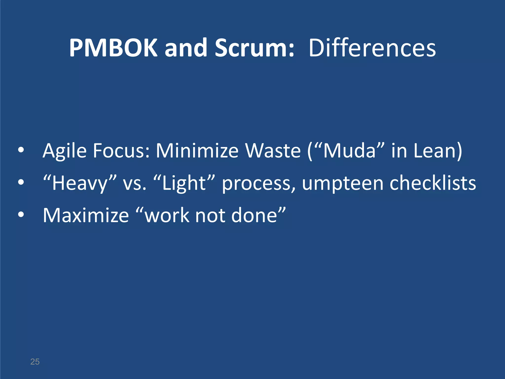 PMBOK and Scrum: Differences


• Agile Focus: Minimize Waste (“Muda” in Lean)
• “Heavy” vs. “Light” process, umpteen checklists
• Maximize “work not done”




 25
 