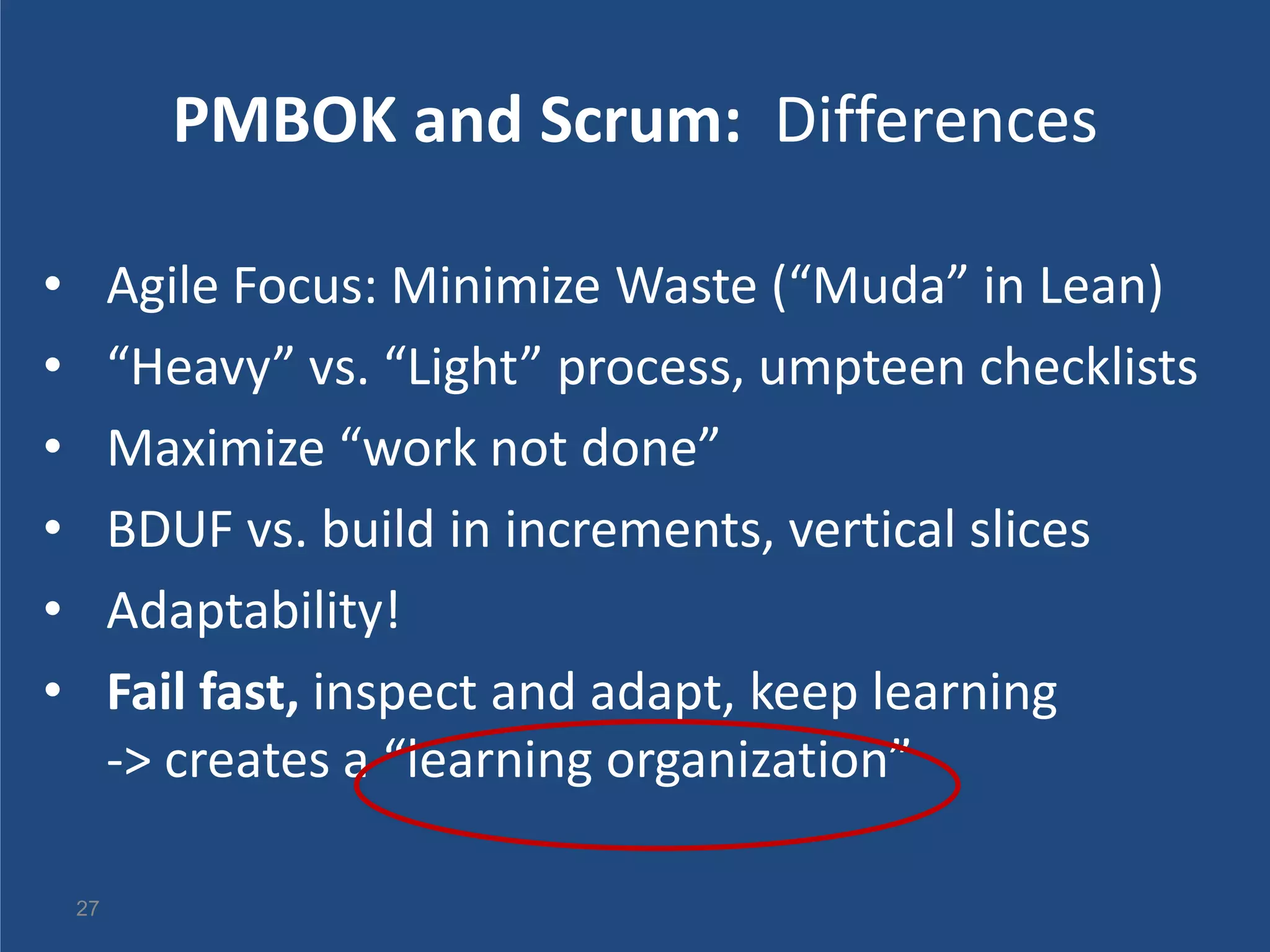 PMBOK and Scrum: Differences

•        Agile Focus: Minimize Waste (“Muda” in Lean)
•        “Heavy” vs. “Light” process, umpteen checklists
•        Maximize “work not done”
•        BDUF vs. build in increments, vertical slices
•        Adaptability!
•        Fail fast, inspect and adapt, keep learning
         -> creates a “learning organization”

    27
 