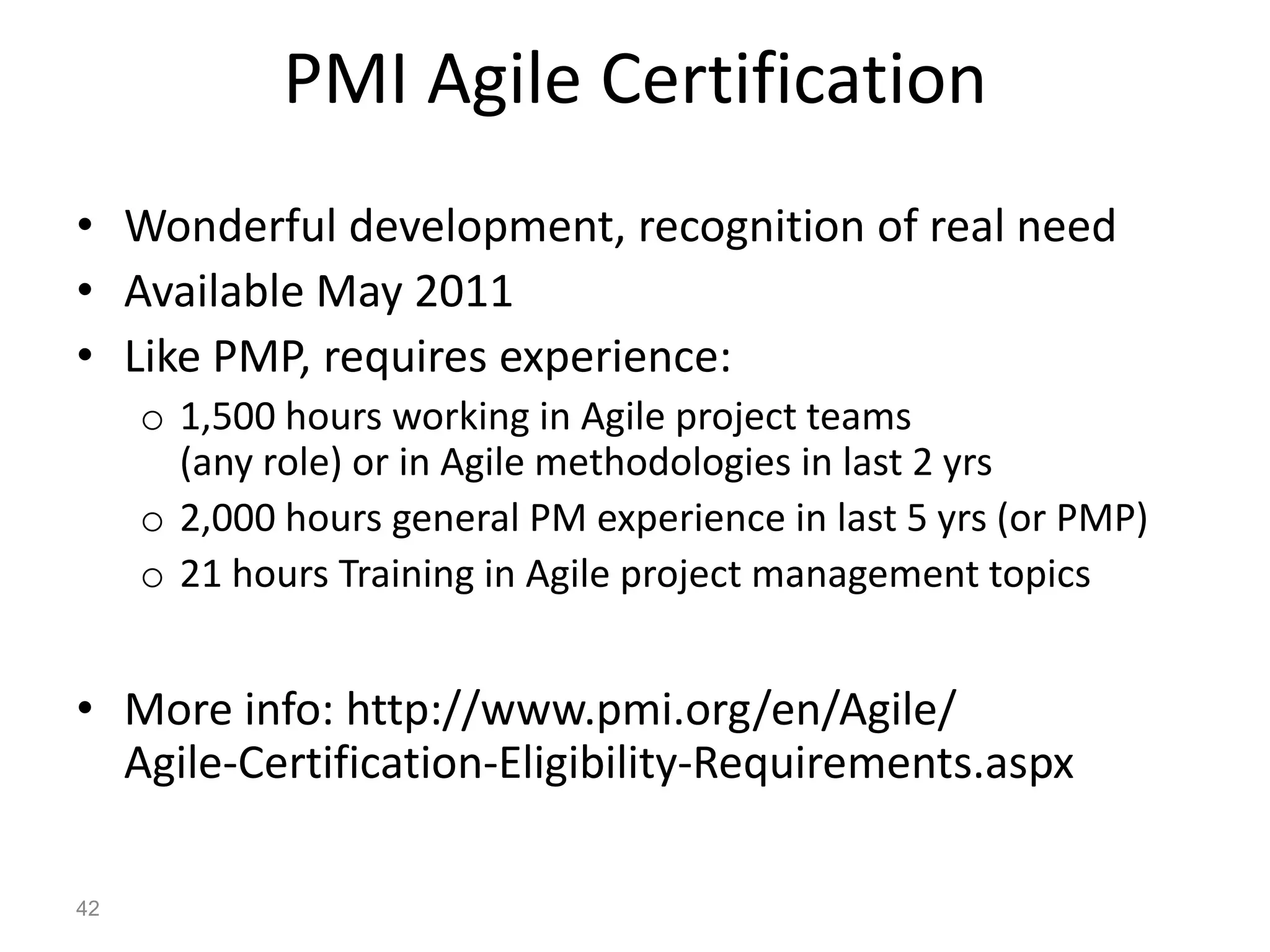 PMI Agile Certification
• Wonderful development, recognition of real need
• Available May 2011
• Like PMP, requires experience:
     o 1,500 hours working in Agile project teams
       (any role) or in Agile methodologies in last 2 yrs
     o 2,000 hours general PM experience in last 5 yrs (or PMP)
     o 21 hours Training in Agile project management topics


• More info: http://www.pmi.org/en/Agile/
  Agile-Certification-Eligibility-Requirements.aspx

42
 