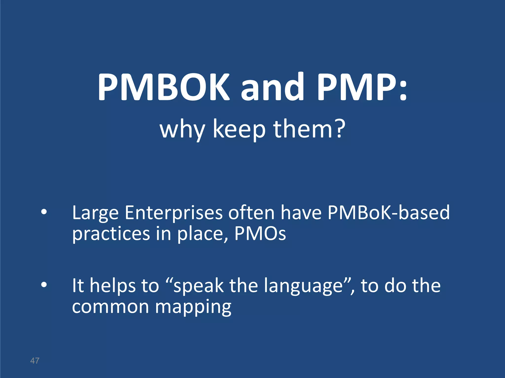 PMBOK and PMP:
                   why keep them?

     •   Large Enterprises often have PMBoK-based
         practices in place, PMOs

     •   It helps to “speak the language”, to do the
         common mapping

47
 