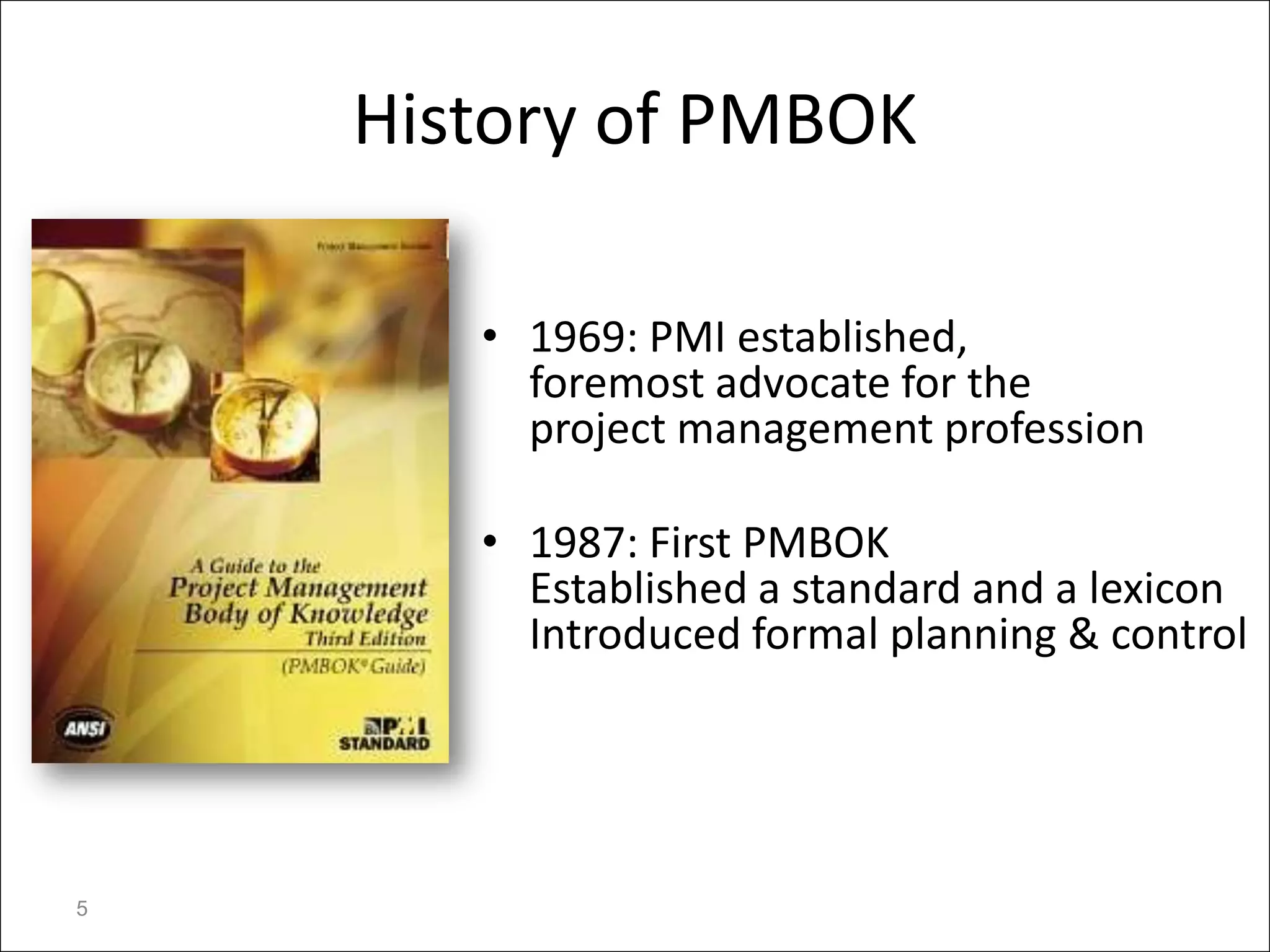 History of PMBOK

       • 1969: PMI established,
         foremost advocate for the
         project management profession

       • 1987: First PMBOK
         Established a standard and a lexicon
         Introduced formal planning & control




5
 
