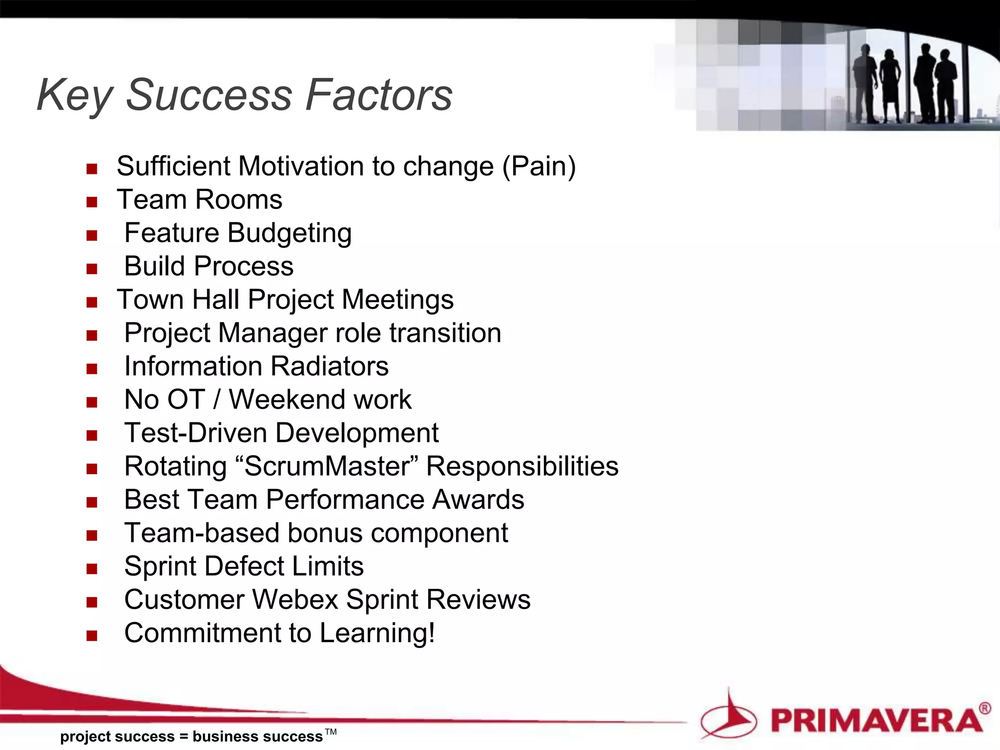 Key Success Factors
       Sufficient Motivation to change (Pain)
       Team Rooms
       Feature Budgeting
       Build Process
       Town Hall Project Meetings
       Project Manager role transition
       Information Radiators
       No OT / Weekend work
       Test-Driven Development
       Rotating “ScrumMaster” Responsibilities
       Best Team Performance Awards
       Team-based bonus component
       Sprint Defect Limits
       Customer Webex Sprint Reviews
       Commitment to Learning!


 project success = business success TM
 