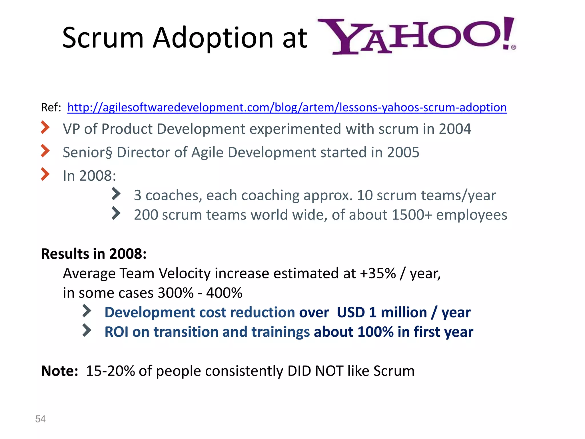 Scrum Adoption at
 Ref: http://agilesoftwaredevelopment.com/blog/artem/lessons-yahoos-scrum-adoption
     VP of Product Development experimented with scrum in 2004
     Senior§ Director of Agile Development started in 2005
     In 2008:
                3 coaches, each coaching approx. 10 scrum teams/year
                200 scrum teams world wide, of about 1500+ employees

 Results in 2008:
    Average Team Velocity increase estimated at +35% / year,
    in some cases 300% - 400%
           Development cost reduction over USD 1 million / year
           ROI on transition and trainings about 100% in first year

 Note: 15-20% of people consistently DID NOT like Scrum

54
 