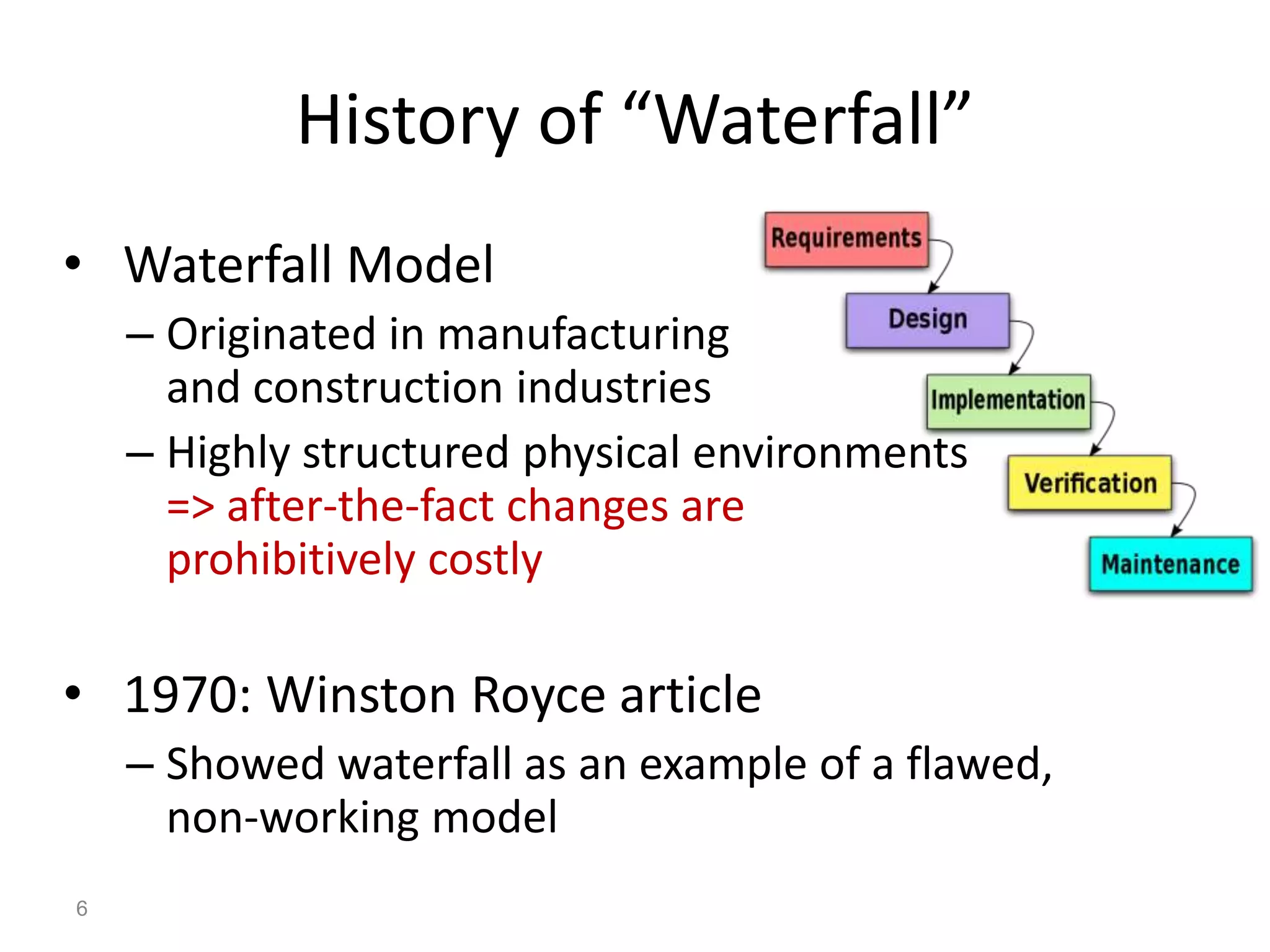 History of “Waterfall”
• Waterfall Model
    – Originated in manufacturing
      and construction industries
    – Highly structured physical environments
      => after-the-fact changes are
      prohibitively costly

• 1970: Winston Royce article
    – Showed waterfall as an example of a flawed,
      non-working model
6
 