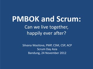 PMBOK and Scrum:
   Can we live together,
    happily ever after?

  Silvana Wasitova, PMP, CSM, CSP, ACP
            Scrum Day Asia
       Bandung, 24 November 2012
 