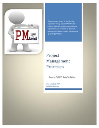 This document is part of a series that
 explain the newly released PMBOK 5th
 edition. These documents provide simple
 explanation and summary of the book.
 However they do not replace the necessity
 of reading the book.




Project
Management
Processes

   Based on PMBOK® Guide 5th Edition


Amr Miqdadi, PMP
info@pmlead.net
 