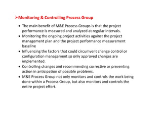 Monitoring & Controlling Process Group
  The main benefit of M&E Process Groups is that the project
   performance is measured and analyzed at regular intervals.
  Monitoring the ongoing project activities against the project
   management plan and the project performance measurement
   baseline
  Influencing the factors that could circumvent change control or
   configuration management so only approved changes are
   implemented.
  Controlling changes and recommending corrective or preventing
   action in anticipation of possible problems.
  M&E Process Group not only monitors and controls the work being
   done within a Process Group, but also monitors and controls the
   entire project effort.
 