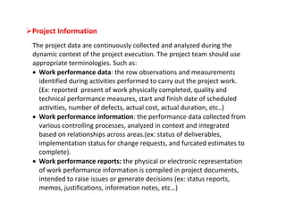 Project Information
 The project data are continuously collected and analyzed during the
 dynamic context of the project execution. The project team should use
 appropriate terminologies. Such as:
  Work performance data: the row observations and measurements
   identified during activities performed to carry out the project work.
   (Ex: reported present of work physically completed, quality and
   technical performance measures, start and finish date of scheduled
   activities, number of defects, actual cost, actual duration, etc..)
  Work performance information: the performance data collected from
   various controlling processes, analyzed in context and integrated
   based on relationships across areas.(ex: status of deliverables,
   implementation status for change requests, and furcated estimates to
   complete).
  Work performance reports: the physical or electronic representation
   of work performance information is compiled in project documents,
   intended to raise issues or generate decisions (ex: status reports,
   memos, justifications, information notes, etc…)
 