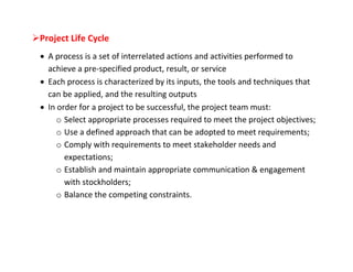 Project Life Cycle
  A process is a set of interrelated actions and activities performed to
   achieve a pre-specified product, result, or service
  Each process is characterized by its inputs, the tools and techniques that
   can be applied, and the resulting outputs
  In order for a project to be successful, the project team must:
      o Select appropriate processes required to meet the project objectives;
      o Use a defined approach that can be adopted to meet requirements;
      o Comply with requirements to meet stakeholder needs and
        expectations;
      o Establish and maintain appropriate communication & engagement
        with stockholders;
      o Balance the competing constraints.
 
