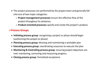  The project processes are performed by the project team and generally fall
   into one of two major categories:
     o Project management processes ensure the effective flow of the
        project throughout its existence.
     o Product-oriented processes specify and create the project’s product.

Process Groups
  Initiating process group: recognizing a project or phase should begin
   (authorizing the project or phase)
  Planning process group: devising and maintaining a workable plan
  Executing process group: coordinating resources to execute the plan
  Monitoring & Controlling process group: ensuring project objectives are
   met; monitoring, correcting and measuring progress
  Closing process group: formalized acceptance
 