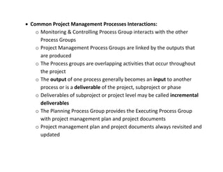  Common Project Management Processes Interactions:
    o Monitoring & Controlling Process Group interacts with the other
      Process Groups
    o Project Management Process Groups are linked by the outputs that
      are produced
    o The Process groups are overlapping activities that occur throughout
      the project
    o The output of one process generally becomes an input to another
      process or is a deliverable of the project, subproject or phase
    o Deliverables of subproject or project level may be called incremental
      deliverables
    o The Planning Process Group provides the Executing Process Group
      with project management plan and project documents
    o Project management plan and project documents always revisited and
      updated
 