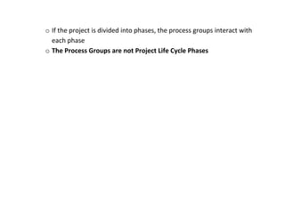 o If the project is divided into phases, the process groups interact with
  each phase
o The Process Groups are not Project Life Cycle Phases
 