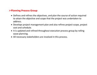 Planning Process Group
  Defines and refines the objectives, and plan the course of action required
   to attain the objective and scope that the project was undertaken to
   address.
  Develops project management plan and also refines project scope, project
   cost and schedule.
  It is updated and refined throughout execution process group by rolling
   wave planning.
  All necessary stakeholders are involved in this process.
 
