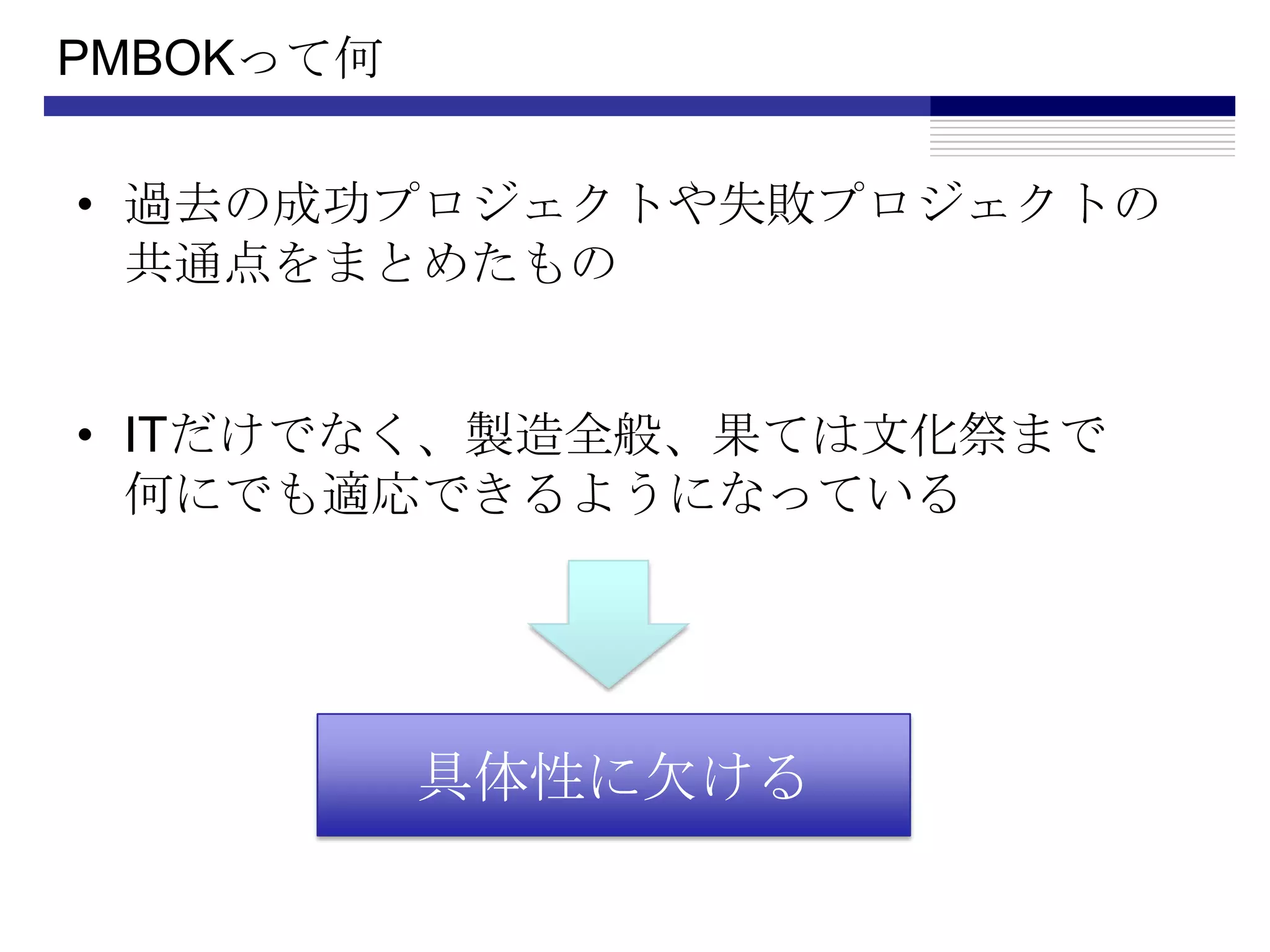 PMBOKって何過去の成功プロジェクトや失敗プロジェクトの共通点をまとめたものITだけでなく、製造全般、果ては文化祭まで何にでも適応できるようになっている具体性に欠ける