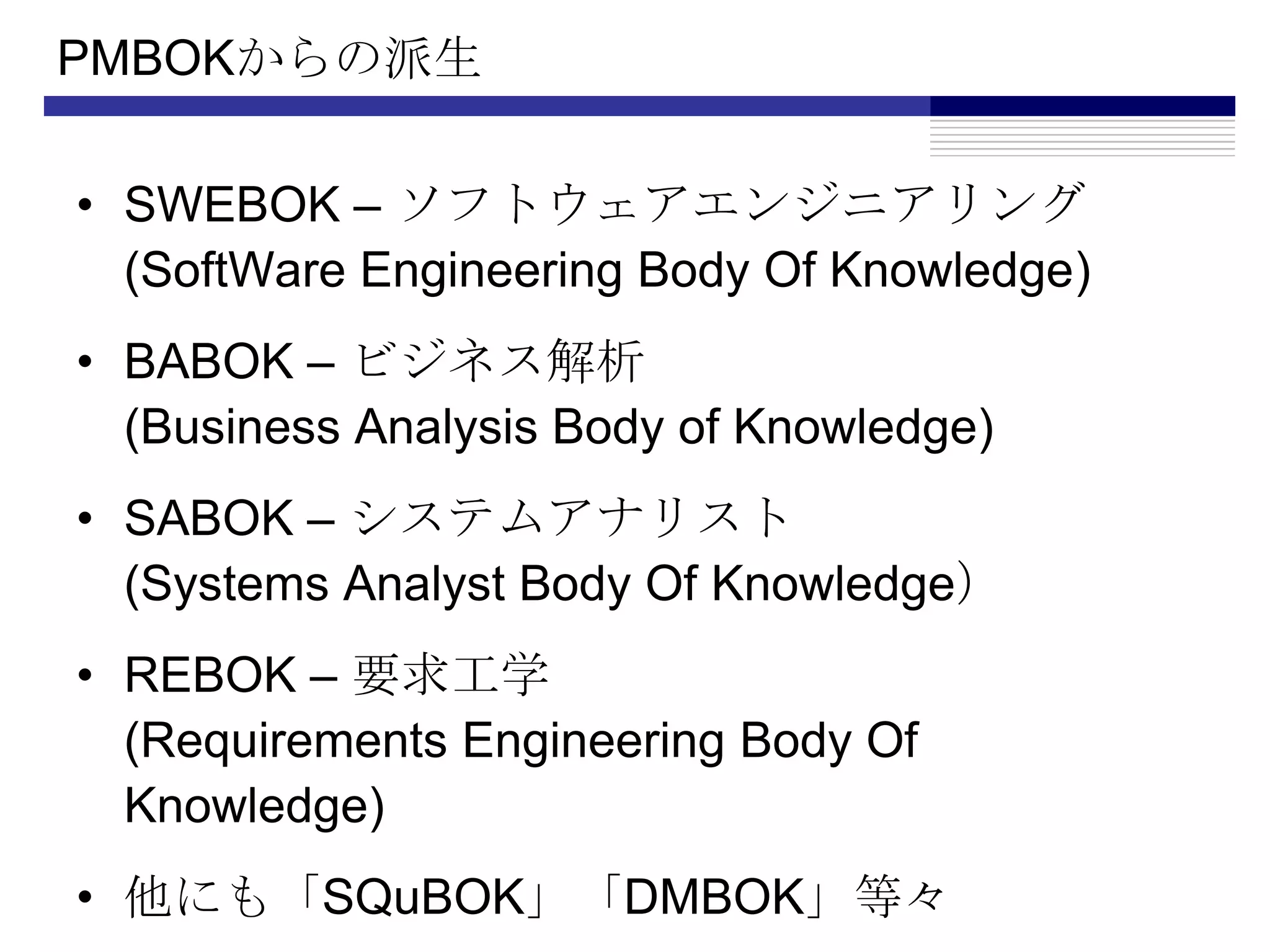 PMBOKからの派生SWEBOK – ソフトウェアエンジニアリング(SoftWare Engineering Body Of Knowledge)BABOK – ビジネス解析(Business Analysis Body of Knowledge)SABOK – システムアナリスト(Systems Analyst Body Of Knowledge）REBOK – 要求工学(Requirements Engineering Body Of Knowledge)他にも「SQuBOK」「DMBOK」等々
