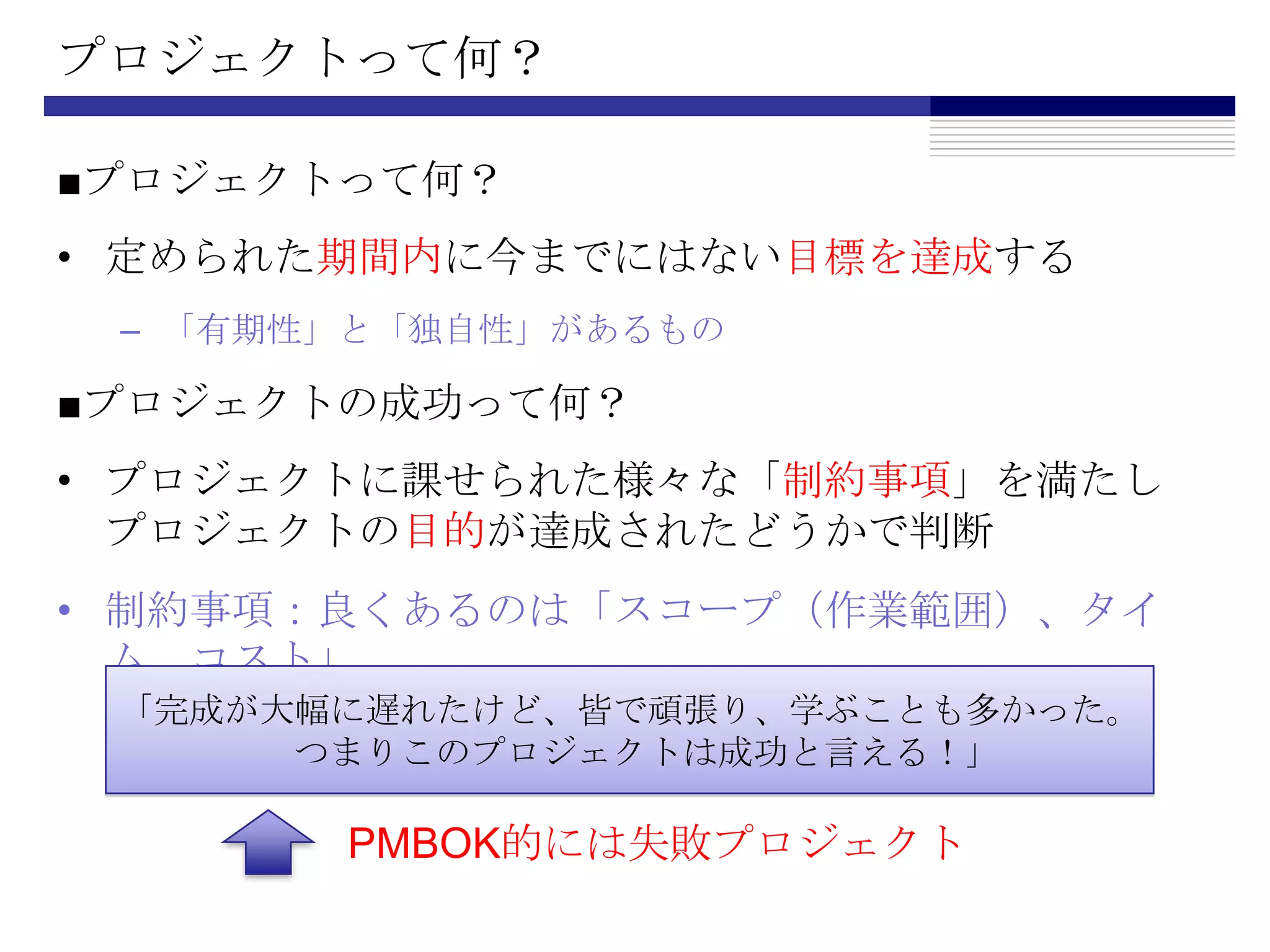 プロジェクトって何？■プロジェクトって何？定められた期間内に今までにはない目標を達成する「有期性」と「独自性」があるもの■プロジェクトの成功って何？プロジェクトに課せられた様々な「制約事項」を満たしプロジェクトの目的が達成されたどうかで判断制約事項：良くあるのは「スコープ（作業範囲）、タイム、コスト」「完成が大幅に遅れたけど、皆で頑張り、学ぶことも多かった。　つまりこのプロジェクトは成功と言える！」PMBOK的には失敗プロジェクト