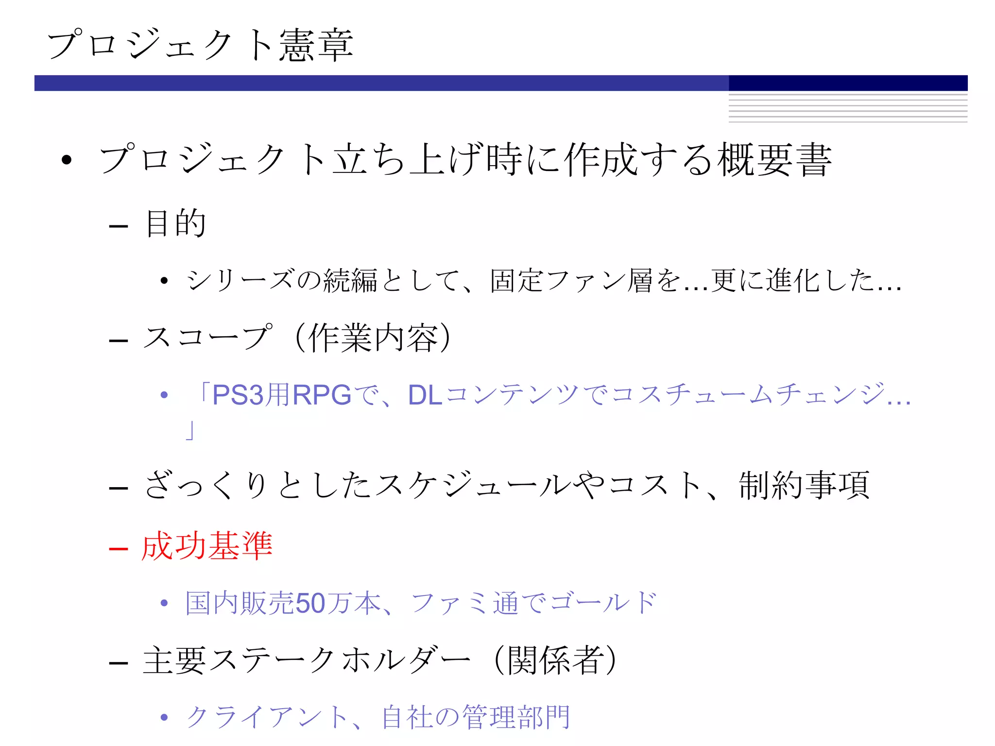 プロジェクト憲章プロジェクト立ち上げ時に作成する概要書目的シリーズの続編として、固定ファン層を…更に進化した…スコープ（作業内容）「PS3用RPGで、DLコンテンツでコスチュームチェンジ…」ざっくりとしたスケジュールやコスト、制約事項成功基準国内販売50万本、ファミ通でゴールド主要ステークホルダー（関係者）クライアント、自社の管理部門