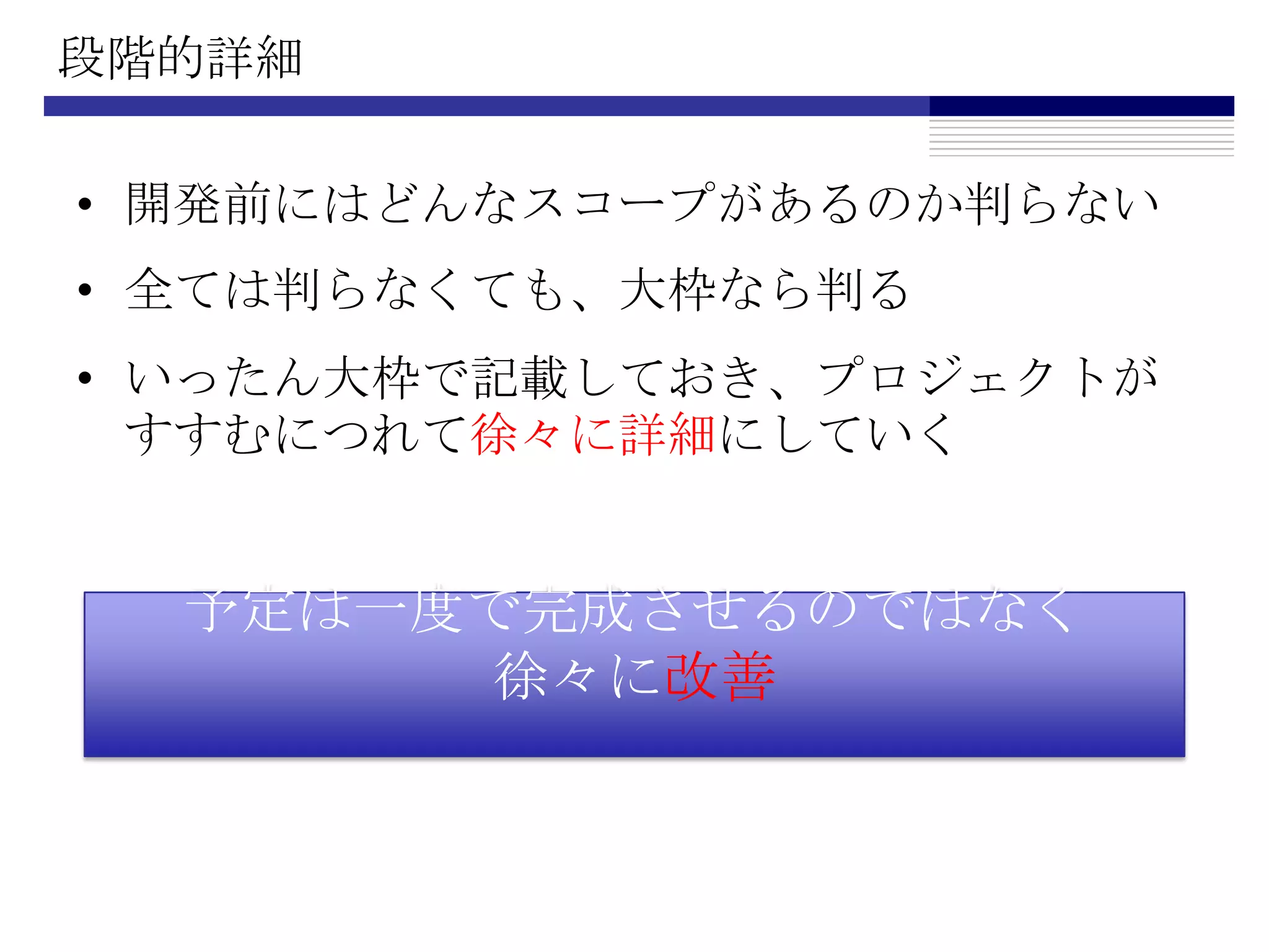 段階的詳細開発前にはどんなスコープがあるのか判らない全ては判らなくても、大枠なら判るいったん大枠で記載しておき、プロジェクトがすすむにつれて徐々に詳細にしていく予定は一度で完成させるのではなく徐々に改善