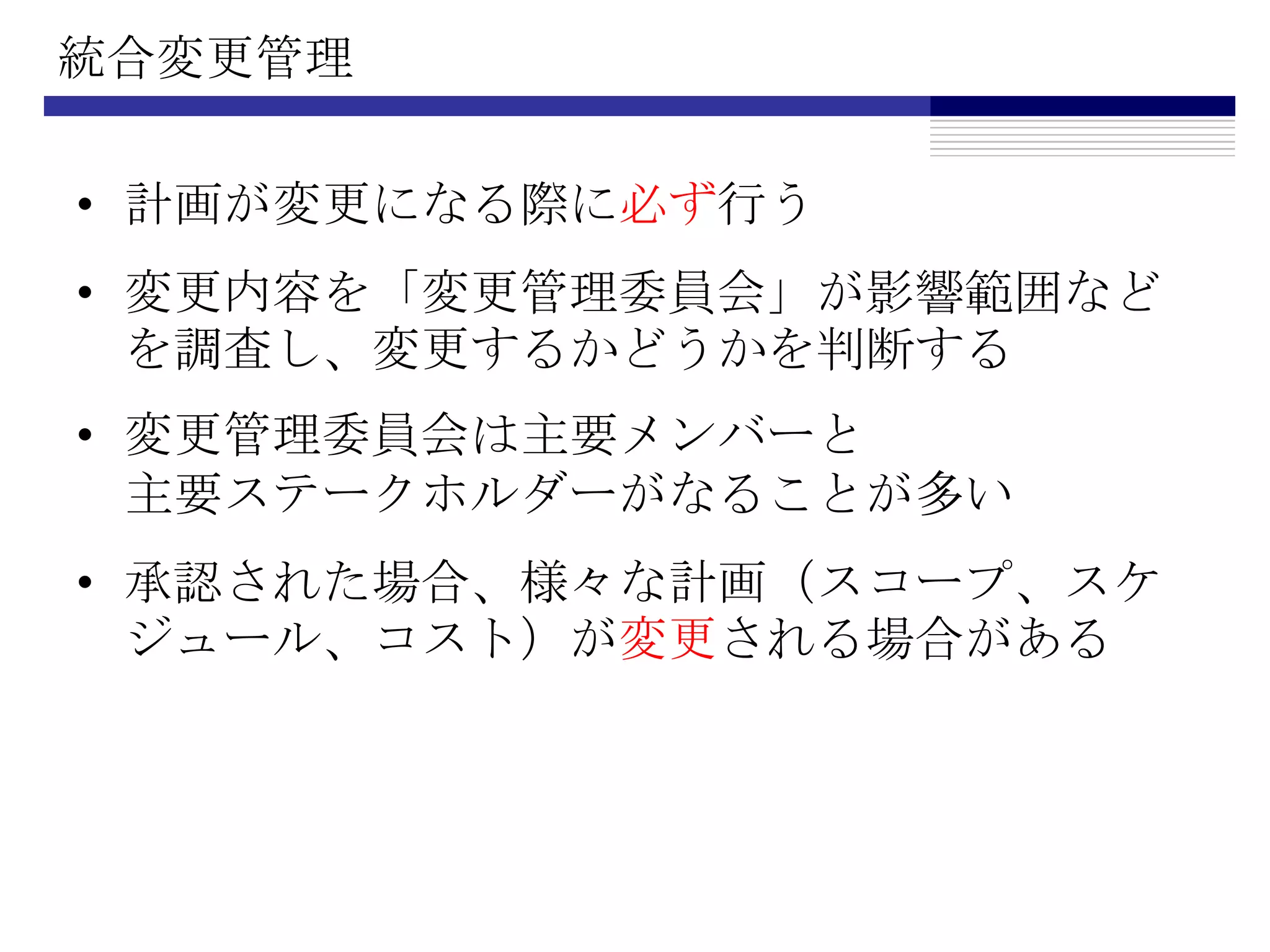 統合変更管理計画が変更になる際に必ず行う変更内容を「変更管理委員会」が影響範囲などを調査し、変更するかどうかを判断する変更管理委員会は主要メンバーと主要ステークホルダーがなることが多い承認された場合、様々な計画（スコープ、スケジュール、コスト）が変更される場合がある