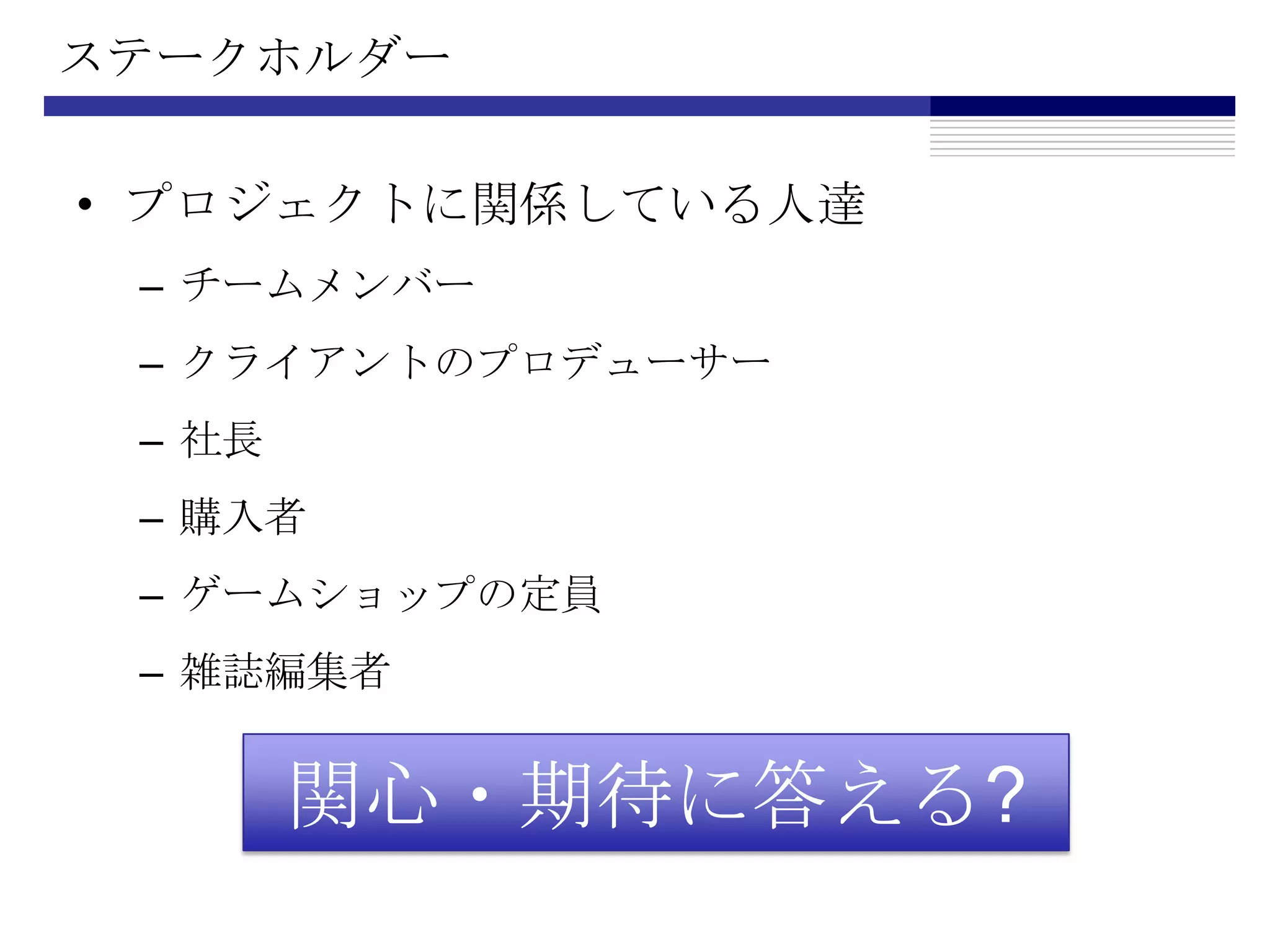 ステークホルダープロジェクトに関係している人達チームメンバークライアントのプロデューサー社長購入者ゲームショップの定員雑誌編集者関心・期待に答える?