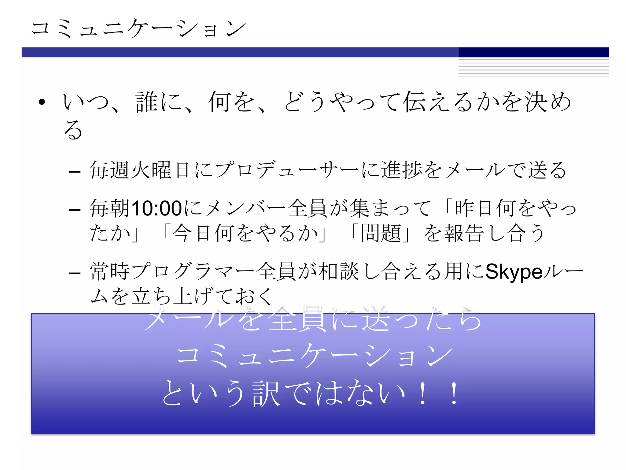 コミュニケーションいつ、誰に、何を、どうやって伝えるかを決める毎週火曜日にプロデューサーに進捗をメールで送る毎朝10:00にメンバー全員が集まって「昨日何をやったか」「今日何をやるか」「問題」を報告し合う常時プログラマー全員が相談し合える用にSkypeルームを立ち上げておくメールを全員に送ったらコミュニケーションという訳ではない！！