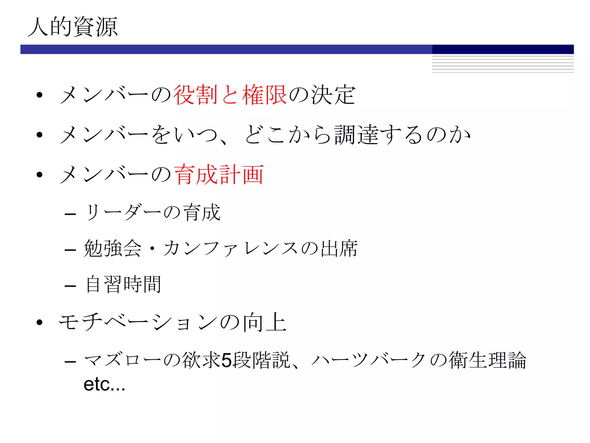 人的資源メンバーの役割と権限の決定メンバーをいつ、どこから調達するのかメンバーの育成計画リーダーの育成勉強会・カンファレンスの出席自習時間モチベーションの向上マズローの欲求5段階説、ハーツバークの衛生理論 etc...