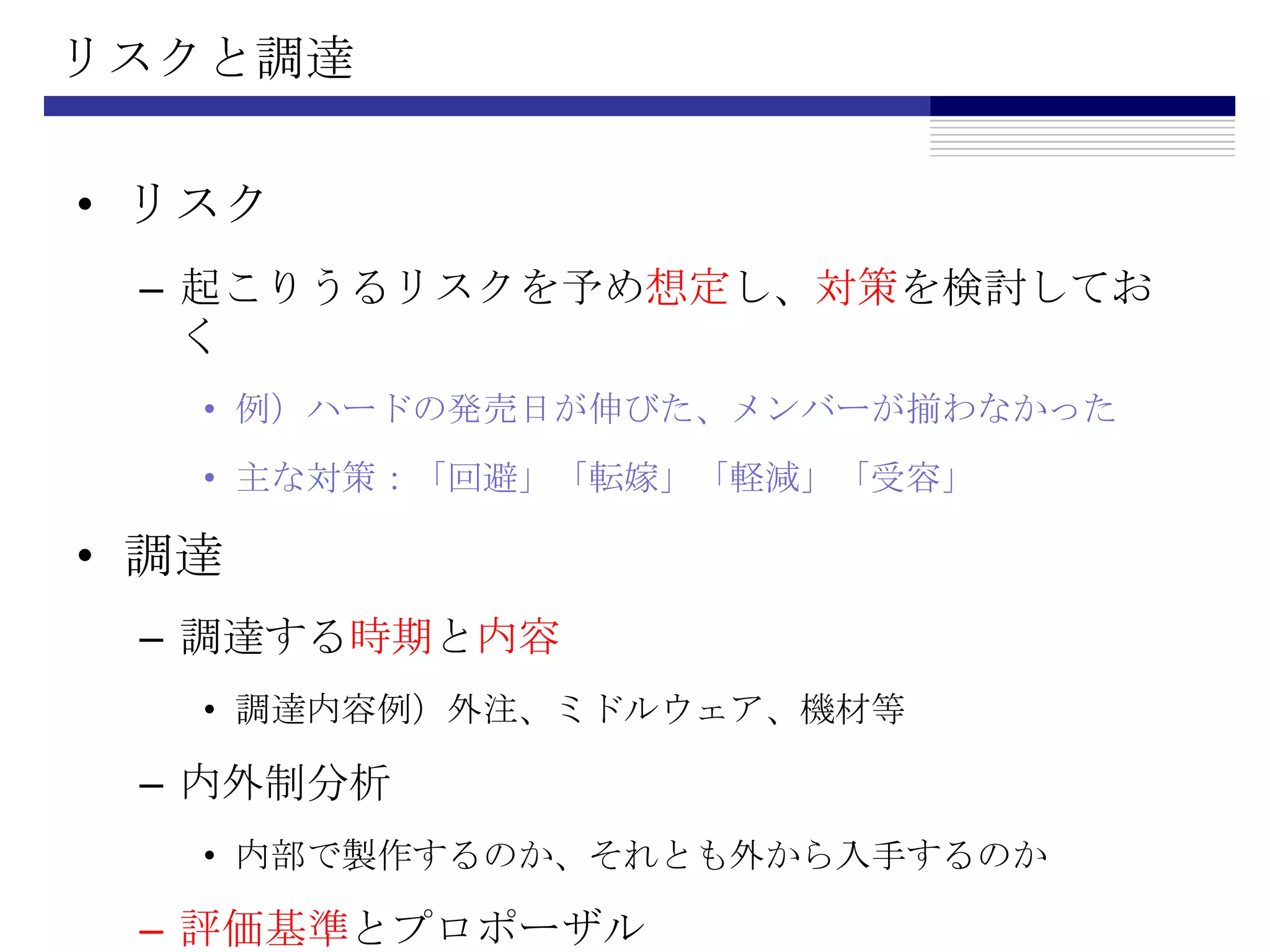 リスクと調達リスク起こりうるリスクを予め想定し、対策を検討しておく例）ハードの発売日が伸びた、メンバーが揃わなかった主な対策：「回避」「転嫁」「軽減」「受容」調達調達する時期と内容調達内容例）外注、ミドルウェア、機材等内外制分析内部で製作するのか、それとも外から入手するのか評価基準とプロポーザル