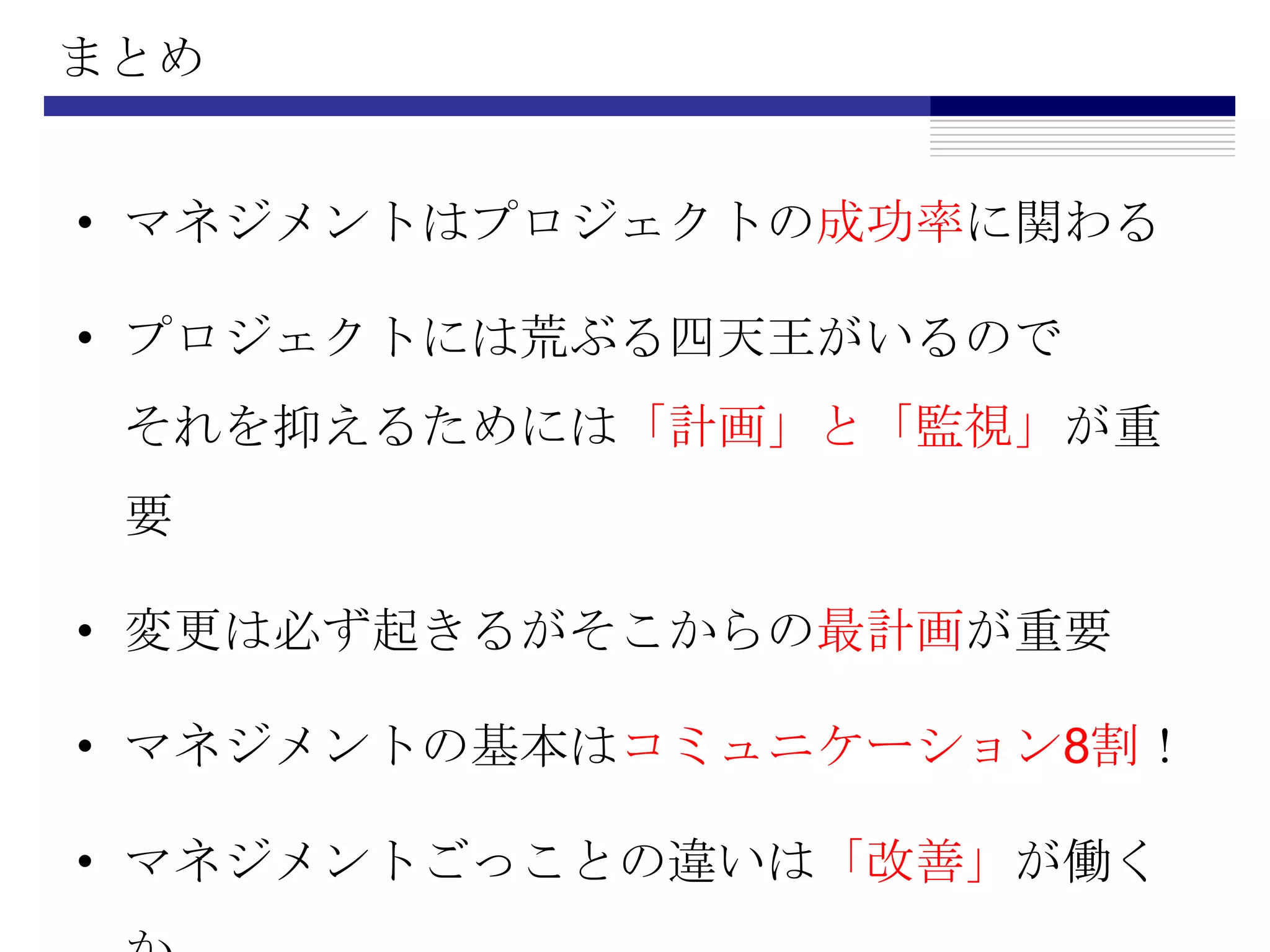 まとめマネジメントはプロジェクトの成功率に関わるプロジェクトには荒ぶる四天王がいるのでそれを抑えるためには「計画」と「監視」が重要変更は必ず起きるがそこからの最計画が重要マネジメントの基本はコミュニケーション8割！マネジメントごっことの違いは「改善」が働くか