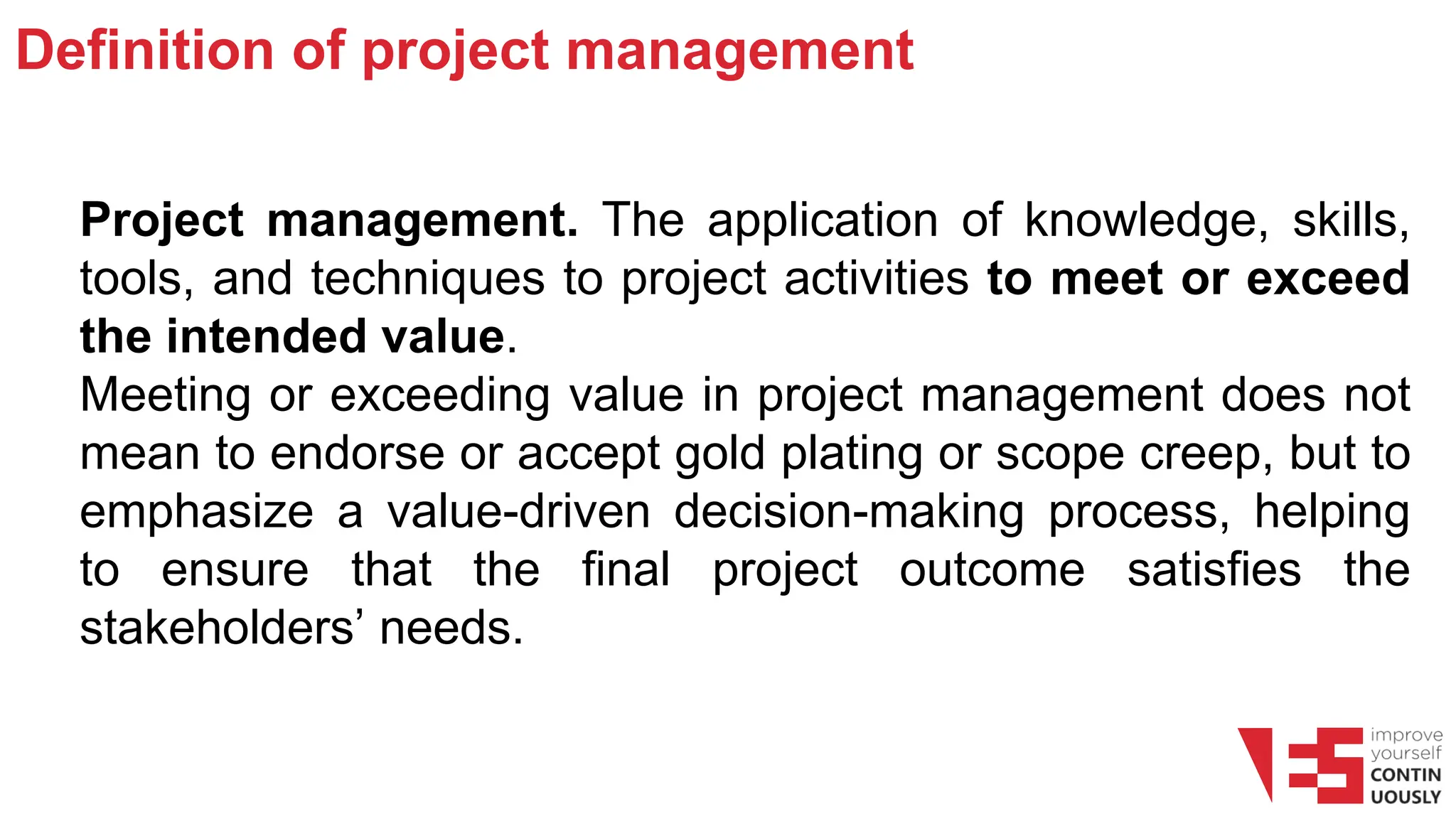 Definition of project management
Project management. The application of knowledge, skills,
tools, and techniques to project activities to meet or exceed
the intended value.
Meeting or exceeding value in project management does not
mean to endorse or accept gold plating or scope creep, but to
emphasize a value-driven decision-making process, helping
to ensure that the final project outcome satisfies the
stakeholders’ needs.
 