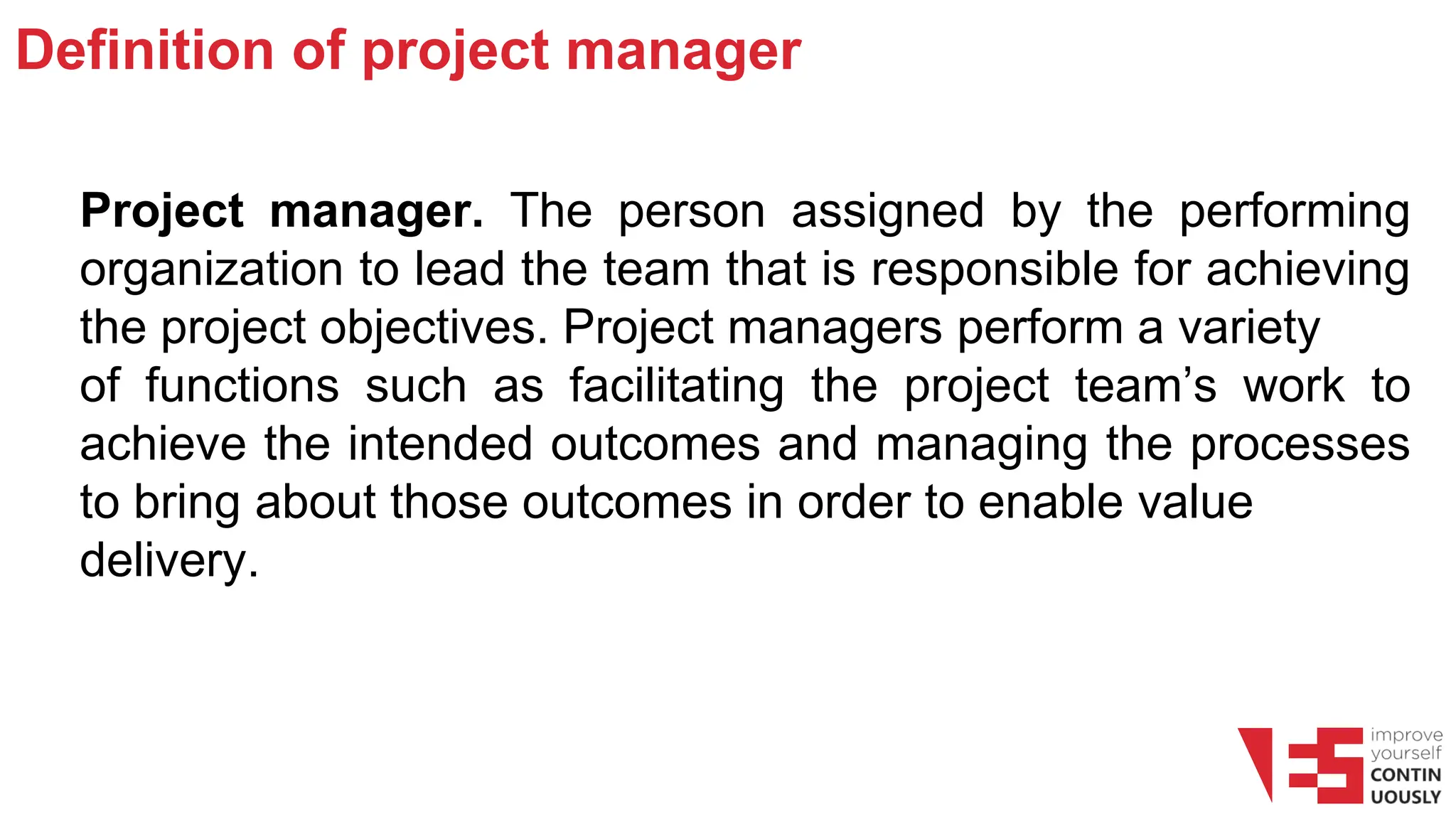 Definition of project manager
Project manager. The person assigned by the performing
organization to lead the team that is responsible for achieving
the project objectives. Project managers perform a variety
of functions such as facilitating the project team’s work to
achieve the intended outcomes and managing the processes
to bring about those outcomes in order to enable value
delivery.
 