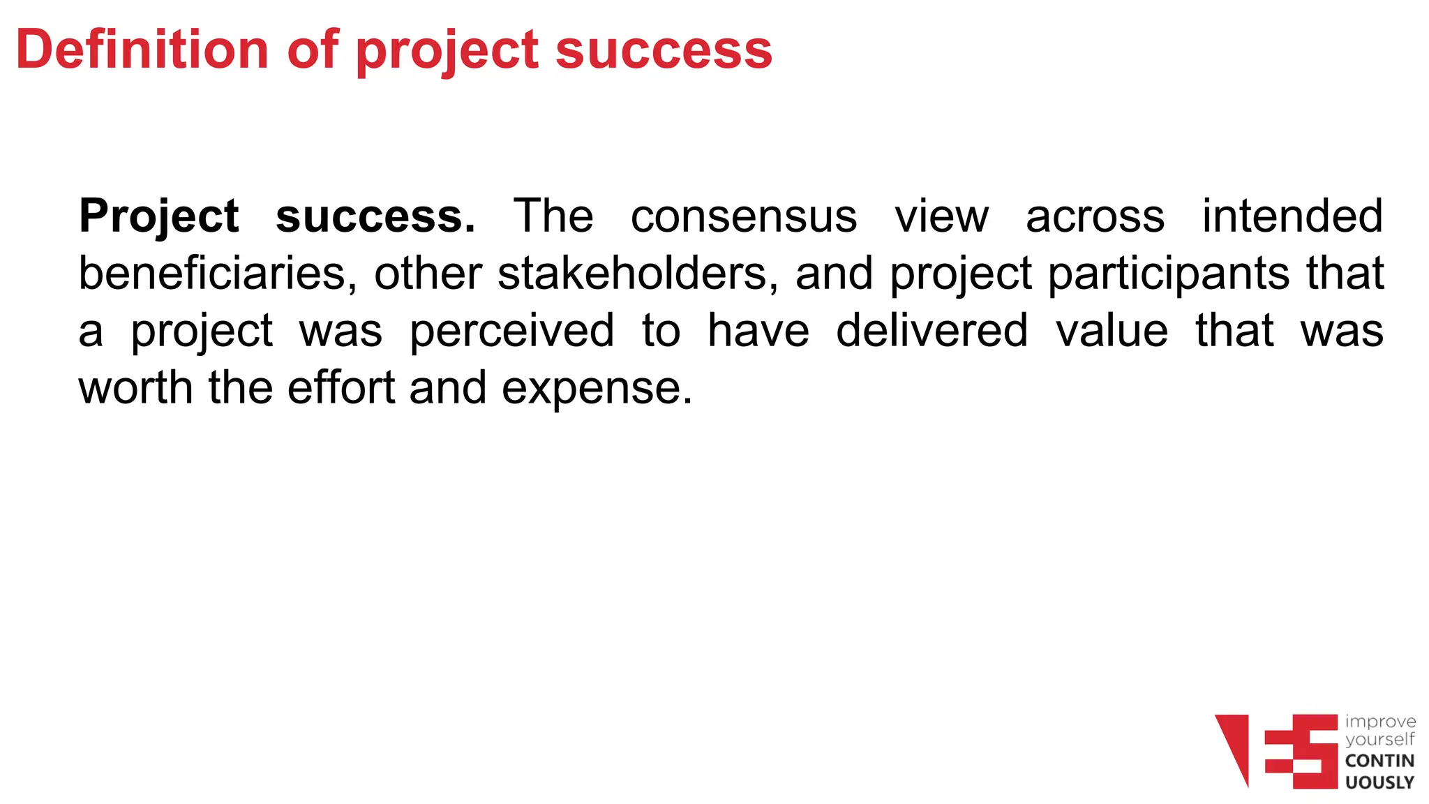 Definition of project success
Project success. The consensus view across intended
beneficiaries, other stakeholders, and project participants that
a project was perceived to have delivered value that was
worth the effort and expense.
 