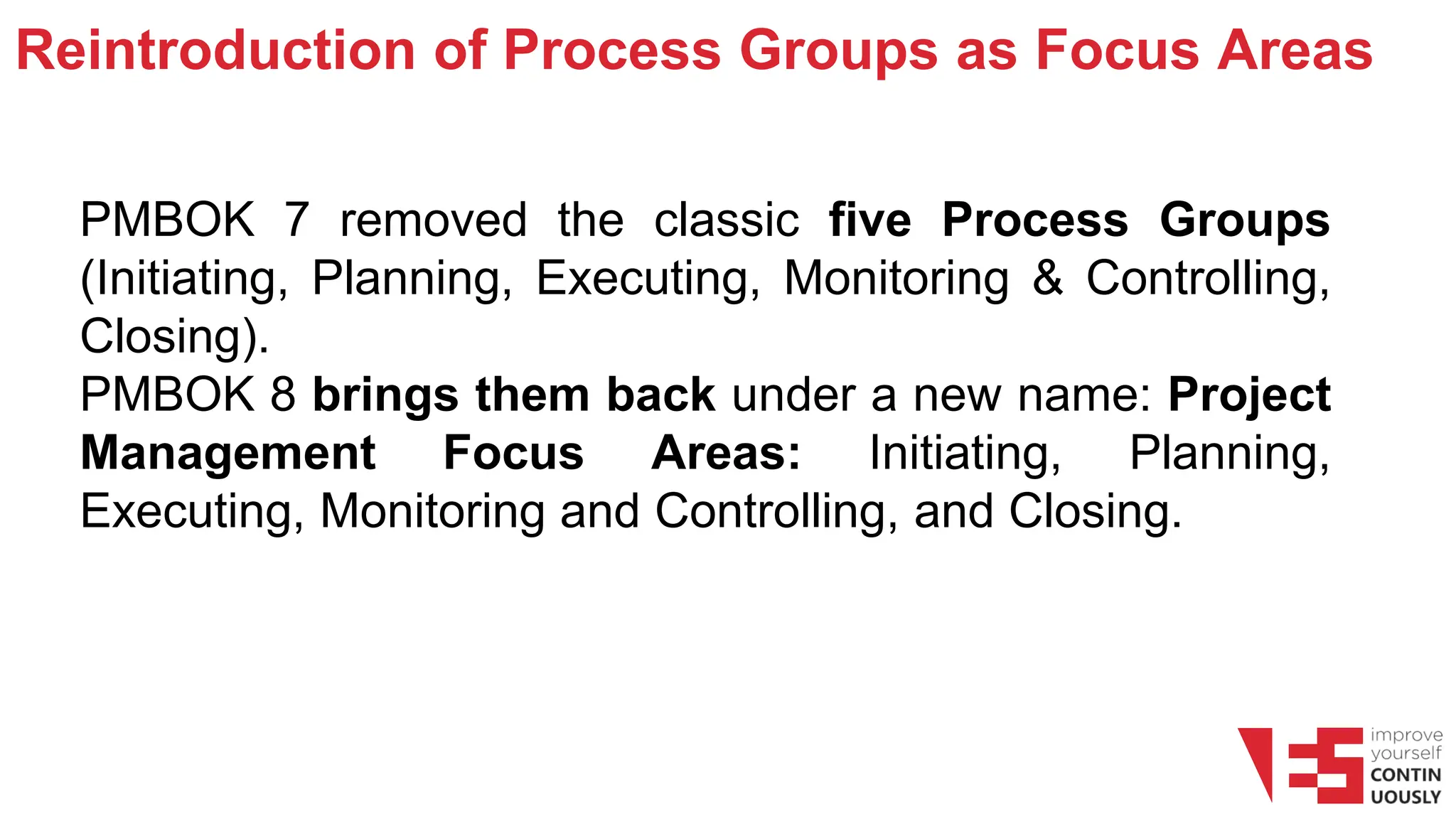 Reintroduction of Process Groups as Focus Areas
PMBOK 7 removed the classic five Process Groups
(Initiating, Planning, Executing, Monitoring & Controlling,
Closing).
PMBOK 8 brings them back under a new name: Project
Management Focus Areas: Initiating, Planning,
Executing, Monitoring and Controlling, and Closing.
 