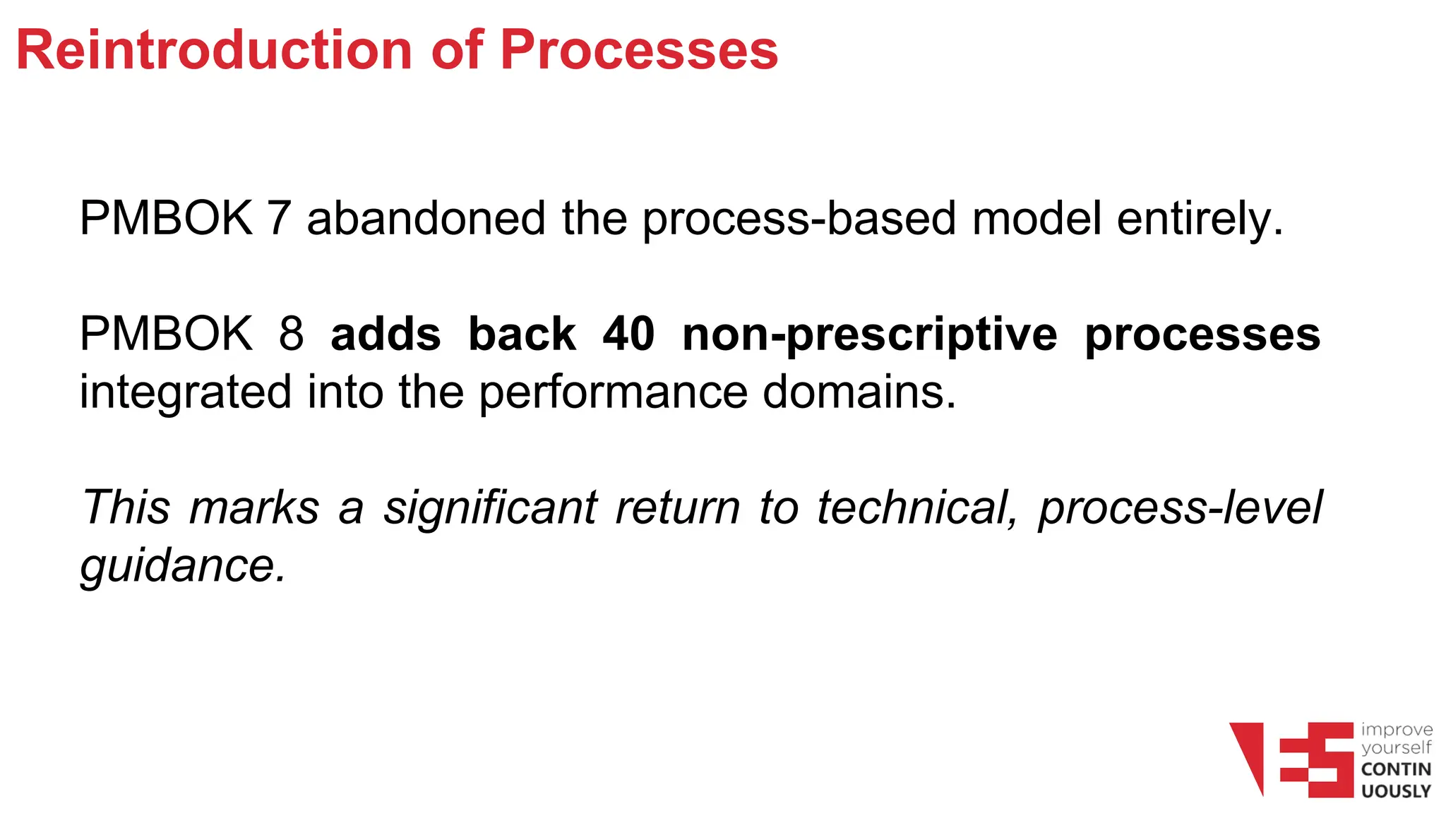 Reintroduction of Processes
PMBOK 7 abandoned the process-based model entirely.
PMBOK 8 adds back 40 non-prescriptive processes
integrated into the performance domains.
This marks a significant return to technical, process-level
guidance.
 
