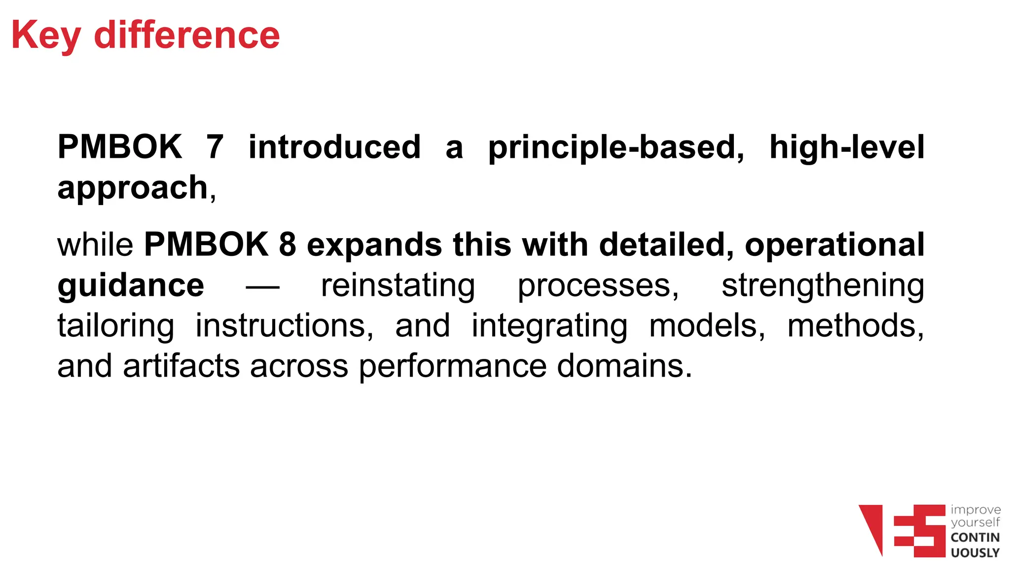 Key difference
PMBOK 7 introduced a principle-based, high-level
approach,
while PMBOK 8 expands this with detailed, operational
guidance — reinstating processes, strengthening
tailoring instructions, and integrating models, methods,
and artifacts across performance domains.
 