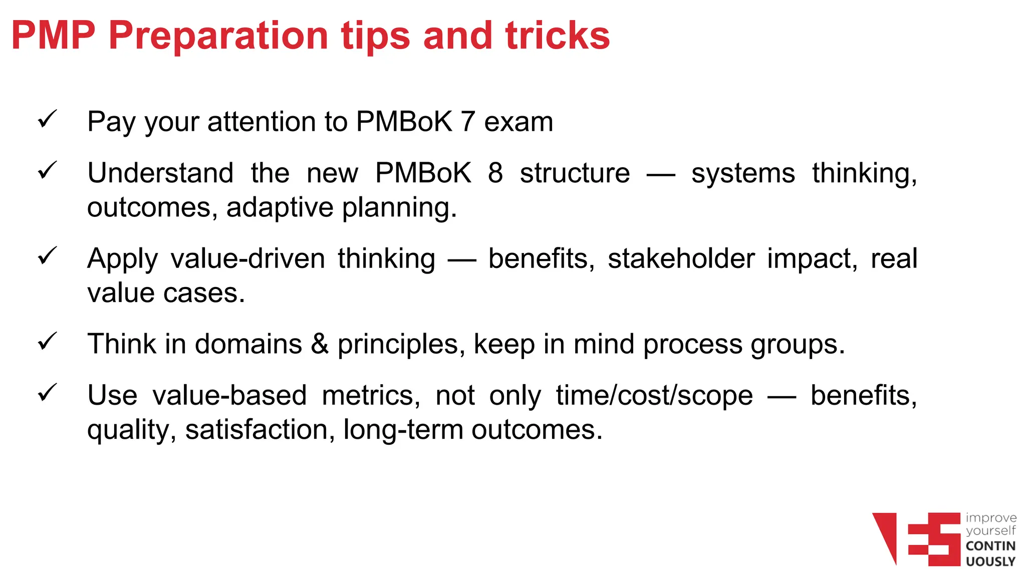 PMP Preparation tips and tricks
✓ Pay your attention to PMBoK 7 exam
✓ Understand the new PMBoK 8 structure — systems thinking,
outcomes, adaptive planning.
✓ Apply value-driven thinking — benefits, stakeholder impact, real
value cases.
✓ Think in domains & principles, keep in mind process groups.
✓ Use value-based metrics, not only time/cost/scope — benefits,
quality, satisfaction, long-term outcomes.
 