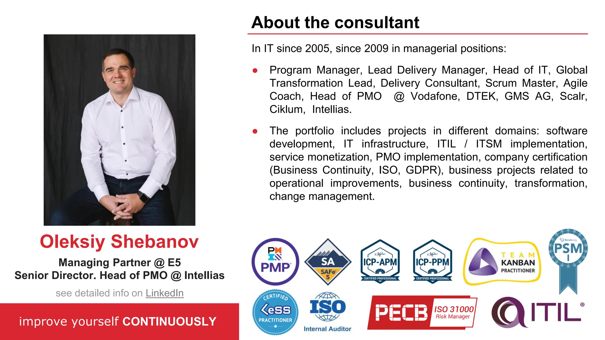 In IT since 2005, since 2009 in managerial positions:
● Program Manager, Lead Delivery Manager, Head of IT, Global
Transformation Lead, Delivery Consultant, Scrum Master, Agile
Coach, Head of PMO @ Vodafone, DTEK, GMS AG, Scalr,
Ciklum, Intellias.
● The portfolio includes projects in different domains: software
development, IT infrastructure, ITIL / ITSM implementation,
service monetization, PMO implementation, company certification
(Business Continuity, ISO, GDPR), business projects related to
operational improvements, business continuity, transformation,
change management.
improve yourself CONTINUOUSLY
About the consultant
Oleksiy Shebanov
Managing Partner @ E5
Senior Director. Head of PMO @ Intellias
see detailed info on LinkedIn
 