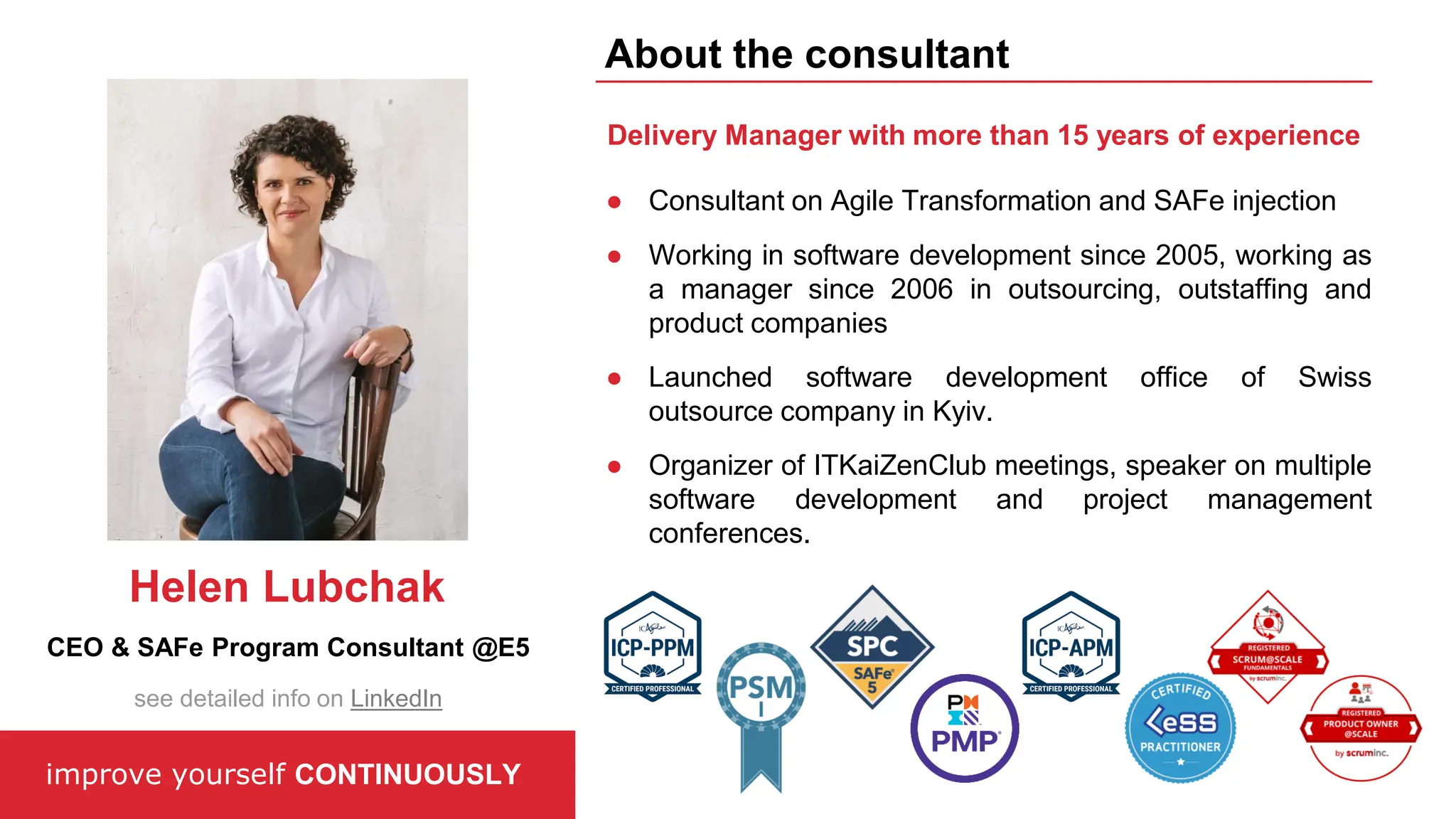 ● Consultant on Agile Transformation and SAFe injection
● Working in software development since 2005, working as
a manager since 2006 in outsourcing, outstaffing and
product companies
● Launched software development office of Swiss
outsource company in Kyiv.
● Organizer of ITKaiZenClub meetings, speaker on multiple
software development and project management
conferences.
Delivery Manager with more than 15 years of experience
improve yourself CONTINUOUSLY
About the consultant
CEO & SAFe Program Consultant @E5
Helen Lubchak
see detailed info on LinkedIn
 