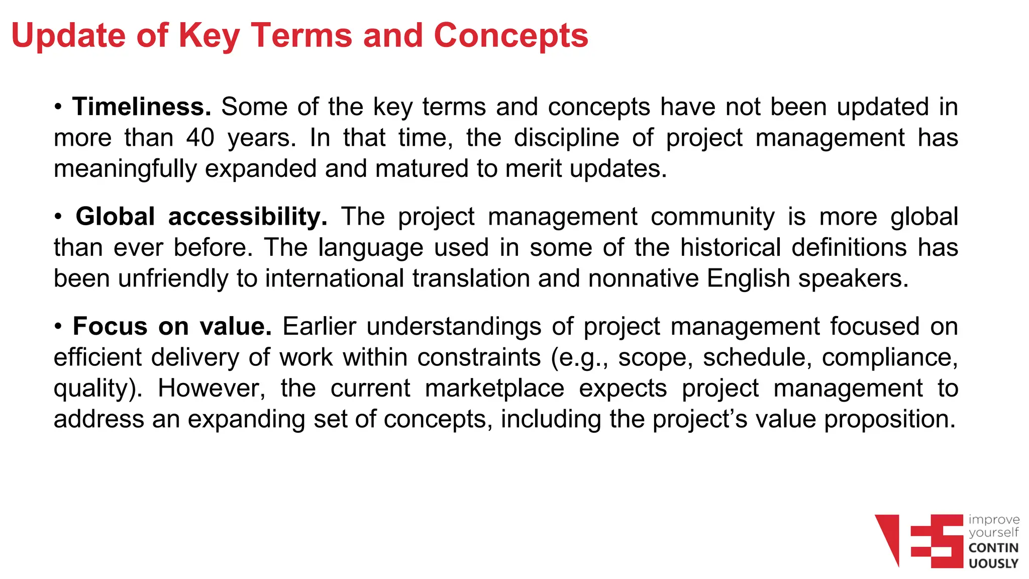 Update of Key Terms and Concepts
• Timeliness. Some of the key terms and concepts have not been updated in
more than 40 years. In that time, the discipline of project management has
meaningfully expanded and matured to merit updates.
• Global accessibility. The project management community is more global
than ever before. The language used in some of the historical definitions has
been unfriendly to international translation and nonnative English speakers.
• Focus on value. Earlier understandings of project management focused on
efficient delivery of work within constraints (e.g., scope, schedule, compliance,
quality). However, the current marketplace expects project management to
address an expanding set of concepts, including the project’s value proposition.
 
