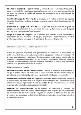 9
Planificar la Gestión Recursos Humanos: El plan de Recursos Humanos define cuando y
como se cumplirán los requisitos de recursos humanos. Incluye como será la adquisición de
personal, los horarios, la salida del personal, los reconocimientos y recompensas, su
seguridad, etc.
Adquirir el Equipo del Proyecto: Es el proceso por el cual se confirman los recursos
humanos disponibles y se forma el equipo necesario para completar lasasignaciones del
proyecto.
Desarrollar el Equipo del Proyecto: Es el proceso que consiste en mejorar las
competencias, la interacción de los miembros del equipo y el ambiente general delequipo
para lograr un mejor desempeño del proyecto.
Dirigir el Equipo del Proyecto: Es el proceso que consiste en dar seguimiento al
desempeño de los miembros del equipo, proporcionar retroalimentación, resolver
problemas y gestionar cambios a fin de optimizar el desempeño del proyecto
GESTION DE LAS COMUNICACIONES DEL PROYECTO
Incluye los procesos requeridos para garantizarque la generación, la recopilación, la
distribución, el almacenamiento, la recuperación y ladisposición final de la información del
proyecto sean adecuados y oportunos. Una comunicación eficaz crea un puente entre los
diferentes interesadosinvolucrados en un proyecto, conectando diferentes entornos
culturales y organizacionales,diferentes niveles de experiencia, y perspectivas e intereses
diversos en la ejecución o resultadodel proyecto.
Los procesos que se incluyen:
Planificar la Gestión de las Comunicaciones: Consiste en identificar de qué manera el
equipo de trabajo y todos los interesados se van a comunicar interna y externamente, su
periodicidad, la forma (medio) y sobre todo a quienes irá dirigida esta comunicación
Gestionar las Comunicaciones del Proyecto: Consiste en poner la información necesaria
a disposición de los interesados en el proyecto de manera oportuna. La distribución de la
información incluye implementar el plan de gestión de las comunicaciones, así como
responder a las solicitudes inesperadas de información.
Controlar las comunicaciones: Es el proceso de monitorear y controlar las
comunicaciones a través del ciclo de vida del proyecto para asegurar que las necesidades
de información de los interesados del proyecto se cumplan. El beneficio clave de este
proceso es que se asegura un óptimo flujo de la comunicaciónpara todos los participantes,
en cualquier momento.
 