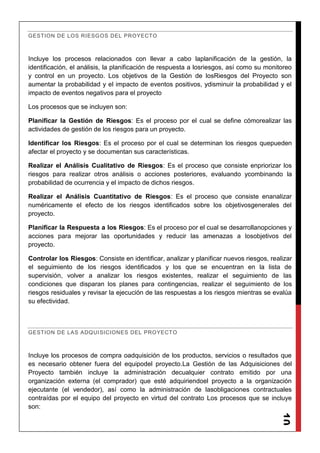 10
GESTION DE LOS RIESGOS DEL PROYECTO
Incluye los procesos relacionados con llevar a cabo laplanificación de la gestión, la
identificación, el análisis, la planificación de respuesta a losriesgos, así como su monitoreo
y control en un proyecto. Los objetivos de la Gestión de losRiesgos del Proyecto son
aumentar la probabilidad y el impacto de eventos positivos, ydisminuir la probabilidad y el
impacto de eventos negativos para el proyecto
Los procesos que se incluyen son:
Planificar la Gestión de Riesgos: Es el proceso por el cual se define cómorealizar las
actividades de gestión de los riesgos para un proyecto.
Identificar los Riesgos: Es el proceso por el cual se determinan los riesgos quepueden
afectar el proyecto y se documentan sus características.
Realizar el Análisis Cualitativo de Riesgos: Es el proceso que consiste enpriorizar los
riesgos para realizar otros análisis o acciones posteriores, evaluando ycombinando la
probabilidad de ocurrencia y el impacto de dichos riesgos.
Realizar el Análisis Cuantitativo de Riesgos: Es el proceso que consiste enanalizar
numéricamente el efecto de los riesgos identificados sobre los objetivosgenerales del
proyecto.
Planificar la Respuesta a los Riesgos: Es el proceso por el cual se desarrollanopciones y
acciones para mejorar las oportunidades y reducir las amenazas a losobjetivos del
proyecto.
Controlar los Riesgos: Consiste en identificar, analizar y planificar nuevos riesgos, realizar
el seguimiento de los riesgos identificados y los que se encuentran en la lista de
supervisión, volver a analizar los riesgos existentes, realizar el seguimiento de las
condiciones que disparan los planes para contingencias, realizar el seguimiento de los
riesgos residuales y revisar la ejecución de las respuestas a los riesgos mientras se evalúa
su efectividad.
GESTION DE LAS ADQUISICIONES DEL PROYECTO
Incluye los procesos de compra oadquisición de los productos, servicios o resultados que
es necesario obtener fuera del equipodel proyecto.La Gestión de las Adquisiciones del
Proyecto también incluye la administración decualquier contrato emitido por una
organización externa (el comprador) que esté adquiriendoel proyecto a la organización
ejecutante (el vendedor), así como la administración de lasobligaciones contractuales
contraídas por el equipo del proyecto en virtud del contrato Los procesos que se incluye
son:
 