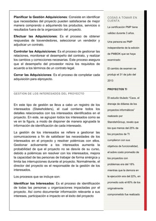 11
Planificar la Gestión Adquisiciones: Consiste en identificar
que necesidades del proyecto pueden satisfacerse de mejor
manera comprando o adquiriendo los productos, servicios o
resultados fuera de la organización del proyecto.
Efectuar las Adquisiciones: Es el proceso de obtener
respuestas de losvendedores, seleccionar un vendedor y
adjudicar un contrato.
Controlar las Adquisiciones: Es el proceso de gestionar las
relaciones, monitorear el desempeño del contrato, y realizar
los cambios y correcciones necesarias. Este proceso asegura
que el desempeño del proveedor reúna los requisitos de
acuerdo a los términos de un contrato legal.
Cerrar las Adquisiciones: Es el proceso de completar cada
adquisición para elproyecto.
GESTION DE LOS INTERESADOS DEL PROYECTO
En este tipo de gestión se lleva a cabo un registro de los
interesados (Stakeholders), el cual contiene todos los
detalles relacionados con los interesados identificados en el
proyecto. En este, se agrupan todos los interesados como se
ve en la figura, a modo de disponer de manera agrupada la
información de identificación de cada interesado.
La gestión de los interesados se refiere a gestionar las
comunicaciones a fin de satisfacer las necesidades de los
interesados en el proyecto y resolver polémicas con ellos.
Gestionar activamente a los interesados aumenta la
probabilidad de que el proyecto no se desvíe de su curso,
debido a polémicas sin resolver con los interesados, mejora
la capacidad de las personas de trabajar de forma sinérgica y
limita las interrupciones durante el proyecto. Normalmente, el
director del proyecto es el responsable de la gestión de los
interesados.
Los procesos que se incluye son:
Identificar los Interesados: Es el proceso de identificación
de todas las personas u organizaciones impactadas por el
proyecto. Así como documentar información relevante a sus
intereses, participación e impacto en el éxito del proyecto
COSAS A TOMAR EN
CUENTA
La certificación PMP tiene
validez durante 3 años.
Una persona es PMP
independiente de la edición
de PMBOK que se haya
examinado
El cambio de examen se
produjo el 31 de julio del
2013
PROYECTOS TI
El estudio titulado “Caos, el
drenaje de dólares de los
proyectos informáticos”
realizado por
StandishGroup, revelo que
los que menos del 25% de
los proyectos de TI
cumplieron con sus
objetivos de funcionalidad,
el sobre costo promedio de
los proyectos con
problemas era del 18%
mientras que la demora en
la ejecución era del 22%, en
promedio solo el 60% de los
originalmente
comprometido fue realizado
 