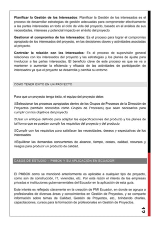 12
Planificar la Gestión de los Interesados: Planificar la Gestión de los interesados es el
proceso de desarrollar estrategias de gestión adecuadas para comprometer efectivamente
a las partes interesadas en todo el ciclo de vida del proyecto, basado en el análisis de sus
necesidades, intereses y potencial impacto en el éxito del proyecto
Gestionar el compromiso de los interesados: Es el proceso para lograr el compromiso
apropiado de los interesados del proyecto, en las decisiones claves y actividades asociadas
al proyecto.
Controlar la relación con los Interesados: Es el proceso de supervisión general
relaciones con los interesados del proyecto y las estrategias y los planes de ajuste para
involucrar a las partes interesadas. El beneficio clave de este proceso es que se va a
mantener o aumentar la eficiencia y eficacia de las actividades de participación de
interesados ya que el proyecto se desarrolla y cambia su entorno
COMO TENER ÉXITO EN UN PROYECTO
Para que un proyecto tenga éxito, el equipo del proyecto debe:
◾Seleccionar los procesos apropiados dentro de los Grupos de Procesos de la Dirección de
Proyectos (también conocidos como Grupos de Procesos) que sean necesarios para
cumplir con los objetivos del proyecto
◾Usar un enfoque definido para adaptar las especificaciones del producto y los planes de
tal forma que se puedan cumplir los requisitos del proyecto y del producto
◾Cumplir con los requisitos para satisfacer las necesidades, deseos y expectativas de los
interesados
◾Equilibrar las demandas concurrentes de alcance, tiempo, costes, calidad, recursos y
riesgos para producir un producto de calidad.
CASOS DE ESTUDIO – PMBOK Y SU APLICACIÓN EN ECUADOR
El PMBOK como se mencionó anteriormente es aplicable a cualquier tipo de proyecto,
como son de construcción, IT, viviendas, etc. Por esta razón el interés de las empresas
privadas e instituciones gubernamentales del Ecuador en la aplicación de esta guía.
Este interés es reflejado claramente en la creación de PMI Ecuador, en donde se agrupa a
profesionales de diversas áreas y conocimientos en Gestión de Proyectos, y se comparte
información sobre temas de Calidad, Gestión de Proyectos, etc., brindando charlas,
capacitaciones, cursos para la formación de profesionales en Gestión de Proyectos.
 