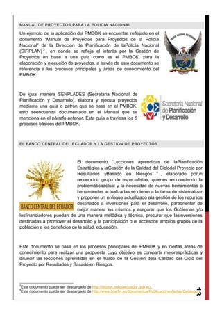 13
MANUAL DE PROYECTOS PARA LA POLICIA NACIONAL
Un ejemplo de la aplicación del PMBOK se encuentra reflejado en el
documento “Manual de Proyectos para Proyectos de la Policía
Nacional” de la Dirección de Planificación de laPolicía Nacional
(DIRPLAN) 3
, en donde se refleja el interés por la Gestión de
Proyectos en base a una guía como es el PMBOK, para la
elaboración y ejecución de proyectos, a través de este documento se
referencia a los procesos principales y áreas de conocimiento del
PMBOK.
De igual manera SENPLADES (Secretaria Nacional de
Planificación y Desarrollo), elabora y ejecuta proyectos
mediante una guía o patrón que se basa en el PMBOK,
esto seencuentra documentado en el Manual que se
menciona en el párrafo anterior. Esta guía a traviesa los 5
procesos básicos del PMBOK.
EL BANCO CENTRAL DEL ECUADOR Y LA GESTION DE PROYECTOS
El documento “Lecciones aprendidas de laPlanificación
Estratégica y laGestión de la Calidad del Ciclodel Proyecto por
Resultados yBasado en Riesgos” 4
, elaborado porun
reconocido grupo de especialistas, quienes reconociendo la
problemáticaactual y la necesidad de nuevas herramientas o
herramientas actualizadas,se dieron a la tarea de sistematizar
y proponer un enfoque actualizado ala gestión de los recursos
destinados a inversiones para el desarrollo, paraorientar de
mejor manera los mismos y asegurar que los Gobiernos y/o
losfinanciadores puedan de una manera metódica y técnica, procurar que lasinversiones
destinadas a promover el desarrollo y la participación o el accesode amplios grupos de la
población a los beneficios de la salud, educación.
Este documento se basa en los procesos principales del PMBOK y en ciertas áreas de
conocimiento para realizar una propuesta cuyo objetivo es compartir mejoresprácticas y
difundir las lecciones aprendidas en el marco de la Gestión dela Calidad del Ciclo del
Proyecto por Resultados y Basado en Riesgos.
3
Este documento puede ser descargado de http://dirplan.policiaecuador.gob.ec/.
4
Este documento puede ser descargado de http://www.bce.fin.ec/documentos/PublicacionesNotas/Catalogo/
 