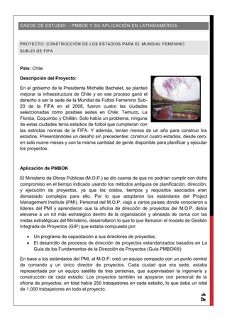 14
CASOS DE ESTUDIO – PMBOK Y SU APLICACIÓN EN LATINOAMERICA
PROYECTO: CONSTRUCCIÓN DE LOS ESTADIOS PARA EL MUNDIAL FEMENINO
SUB-20 DE FIFA
País: Chile
Descripción del Proyecto:
En el gobierno de la Presidenta Michelle Bachelet, se planteó
mejorar la infraestructura de Chile y en ese proceso ganó el
derecho a ser la sede de la Mundial de Fútbol Femenino Sub-
20 de la FIFA en el 2008, fueron cuatro las ciudades
seleccionadas como posibles sedes en Chile: Temuco, La
Florida, Coquimbo y Chillán. Solo había un problema, ninguna
de estas ciudades tenía estadios de fútbol que cumplieran con
las estrictas normas de la FIFA. Y además, tenían menos de un año para construir los
estadios. Presentándoles un desafío sin precedentes: construir cuatro estadios, desde cero,
en solo nueve meses y con la misma cantidad de gente disponible para planificar y ejecutar
los proyectos.
Aplicación de PMBOK
El Ministerio de Obras Públicas (M.O.P.) se dio cuenta de que no podrían cumplir con dicho
compromiso en el tiempo indicado usando los métodos antiguos de planificación, dirección,
y ejecución de proyectos, ya que los costos, tiempos y requisitos asociados eran
demasiado complejos para ello. Por lo que adoptaron los estándares del Project
Management Institute (PMI). Personal del M.O.P. viajó a varios países donde conocieron a
líderes del PMI y aprendieron que la oficina de dirección de proyectos del M.O.P. debía
elevarse a un rol más estratégico dentro de la organización y alineada de cerca con las
metas estratégicas del Ministerio, desarrollaron lo que lo que llamaron el modelo de Gestión
Integrada de Proyectos (GIP) que estaba compuesto por:
Un programa de capacitación a sus directores de proyectos;
El desarrollo de procesos de dirección de proyectos estandarizados basados en La
Guía de los Fundamentos de la Dirección de Proyectos (Guía PMBOK®)
En base a los estándares del PMI, el M.O.P. creó un equipo compacto con un punto central
de comando y un único director de proyectos. Cada ciudad que era sede, estaba
representada por un equipo satélite de tres personas, que supervisaban la ingeniería y
construcción de cada estadio. Los proyectos también se apoyaron con personal de la
oficina de proyectos; en total había 250 trabajadores en cada estadio, lo que daba un total
de 1.000 trabajadores en todo el proyecto.
 