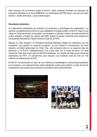 15
Este proyecto fue el primero donde el M.O.P. utilizó prácticas formales de dirección de
proyectos definidas en la Guía PMBOK®. Los estándares del PMI fueron una guía de hacia
dónde ir, dónde enfocarse, y qué modelo seguir.
Resultados obtenidos
Al implementar estándares de dirección de proyectos y tecnologías de vanguardia, y al
cambiar completamente la forma en que realizaban el trabajo público, el M.O.P. logró lo que
nadie en Chile pensó que era posible: se entregaron a tiempo y dentro del presupuesto los
cuatro estadios a finales de octubre del 2008, siendo el tiempo suficiente para preparar el
Campeonato Mundial de Fútbol Femenino Sub-20 de FIFA.
Basado en este proyecto, la Presidenta Michelle Bachelet estaba tan satisfecha con los
resultados que aprobó un segundo proyecto, el cual incluye la construcción de trece
estadios de futbol adicionales en Chile. Hoy, este proyecto está en su segunda fase de
ejecución, y el M.O.P. estáplanificando una nueva fase con la meta de tener, en cada
ciudad de Chile que tenga más de 200.000 residentes, un estadio de fútbol que cumpla los
estándares de FIFA, un compromiso que requiere una inversión total de más de 150
millones de dólares para el 2012.
El M.O.P. ha reconocido el valor de una referencia metodológica y técnica para gestionar
sus proyectos. Las organizaciones están trabajando juntas para diseñar un plan formal de
cooperación para apoyar los proyectos de reconstrucción post-terremoto.
 