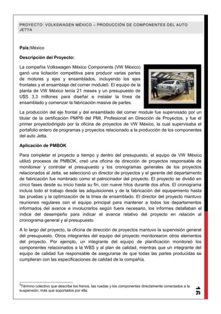 16
PROYECTO: VOLKSWAGEN MÉXICO – PRODUCCIÓN DE COMPONENTES DEL AUTO
JETTA
País:México
Descripción del Proyecto:
La compañía Volkswagen México Components (VW México)
ganó una licitación competitiva para producir varias partes
de motores y ejes y ensamblados, incluyendo los ejes
frontales y el ensamblaje del corner module5. El equipo de la
planta de VW México tenía 21 meses y un presupuesto de
U$S 3,3 millones para diseñar e instalar la línea de
ensamblado y comenzar la fabricación masiva de partes.
La producción del eje frontal y del ensamblado del corner module fue supervisado por un
titular de la certificación PMP® del PMI, Profesional en Dirección de Proyectos, y fue el
primer proyectodirigido por la oficina de proyectos de VW México, la cual supervisaba el
portafolio entero de programas y proyectos relacionado a la producción de los componentes
del auto Jetta.
Aplicación de PMBOK
Para completar el proyecto a tiempo y dentro del presupuesto, el equipo de VW México
utilizó procesos de PMBOK, creó una oficina de dirección de proyectos responsable de
monitorear y controlar el presupuesto y los cronogramas generales de los proyectos
relacionados al Jetta, se seleccionó un director de proyectos y el gerente del departamento
de fabricación fue nombrado como el patrocinador del proyecto. El proyecto se dividió en
cinco fases desde su inicio hasta su fin, con nueve hitos durante dos años. El cronograma
incluía todo el trabajo desde las adquisiciones y de la fabricación del equipamiento hasta
las pruebas y la optimización de la línea de ensamblado. El director del proyecto mantuvo
reuniones regulares con el equipo principal para mantener a todos los departamentos
informados del avance e involucrarlos según fuera necesario, los informes detallaban el
índice del desempeño para indicar el avance relativo del proyecto en relación al
cronograma general y al presupuesto.
A lo largo del proyecto, la oficina de dirección de proyectos mantuvo la supervisión general
del presupuesto. Otros integrantes del equipo del proyecto monitorearon otros elementos
del proyecto. Por ejemplo, un integrante del equipo de planificación monitoreó los
componentes relacionados a la WBS y al plan de calidad, mientras que un integrante del
equipo de calidad fue responsable de asegurarse de que todas las partes producidas se
cumplieran con las especificaciones de calidad de la compañía.
5
Término colectivo que describe los frenos, las ruedas y los componentes directamente conectados a la
suspensión, más que soportados por ella.
 