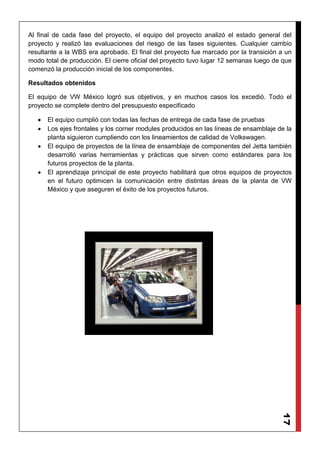17
Al final de cada fase del proyecto, el equipo del proyecto analizó el estado general del
proyecto y realizó las evaluaciones del riesgo de las fases siguientes. Cualquier cambio
resultante a la WBS era aprobado. El final del proyecto fue marcado por la transición a un
modo total de producción. El cierre oficial del proyecto tuvo lugar 12 semanas luego de que
comenzó la producción inicial de los componentes.
Resultados obtenidos
El equipo de VW México logró sus objetivos, y en muchos casos los excedió. Todo el
proyecto se complete dentro del presupuesto especificado
El equipo cumplió con todas las fechas de entrega de cada fase de pruebas
Los ejes frontales y los corner modules producidos en las líneas de ensamblaje de la
planta siguieron cumpliendo con los lineamientos de calidad de Volkswagen.
El equipo de proyectos de la línea de ensamblaje de componentes del Jetta también
desarrolló varias herramientas y prácticas que sirven como estándares para los
futuros proyectos de la planta.
El aprendizaje principal de este proyecto habilitará que otros equipos de proyectos
en el futuro optimicen la comunicación entre distintas áreas de la planta de VW
México y que aseguren el éxito de los proyectos futuros.
 
