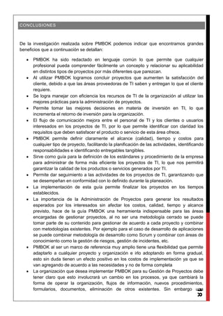 18
CONCLUSIONES
De la investigación realizada sobre PMBOK podemos indicar que encontramos grandes
beneficios que a continuación se detallan:
PMBOK ha sido redactado en lenguaje común lo que permite que cualquier
profesional pueda comprender fácilmente un concepto y relacionar su aplicabilidad
en distintos tipos de proyectos por más diferentes que parezcan.
Al utilizar PMBOK logramos concluir proyectos que aumenten la satisfacción del
cliente, debido a que las áreas proveedoras de TI saben y entregan lo que el cliente
requiere.
Se logra manejar con eficiencia los recursos de TI de la organización al utilizar las
mejores prácticas para la administración de proyectos.
Permite tomar las mejores decisiones en materia de inversión en TI, lo que
incrementa el retorno de inversión para la organización.
El flujo de comunicación mejora entre el personal de TI y los clientes o usuarios
interesados en los proyectos de TI, por lo que permite identificar con claridad los
requisitos que deben satisfacer el producto o servicio de esta área ofrece.
PMBOK permite definir claramente el alcance (calidad), tiempo y costos para
cualquier tipo de proyecto, facilitando la planificación de las actividades, identificando
responsabilidades e identificando entregables tangibles.
Sirve como guía para la definición de los estándares y procedimiento de la empresa
para administrar de forma más eficiente los proyectos de TI, lo que nos permitirá
garantizar la calidad de los productos o servicios generados por TI.
Permite dar seguimiento a las actividades de los proyectos de TI, garantizando que
se desempeñan en conformidad con lo definido durante la planeación.
La implementación de esta guía permite finalizar los proyectos en los tiempos
establecidos.
La importancia de la Administración de Proyectos para generar los resultados
esperados por los interesados sin afectar los costos, calidad, tiempo y alcance
previsto, hace de la guía PMBOK una herramienta indispensable para las áreas
encargadas de gestionar proyectos, al no ser una metodología cerrado se puede
tomar parte de su contenido para gestionar de acuerdo a cada proyecto y combinar
con metodologías existentes. Por ejemplo para el caso de desarrollo de aplicaciones
se puede combinar metodología de desarrollo como Scrum y combinar con áreas de
conocimiento como la gestión de riesgos, gestión de incidentes, etc.
PMBOK al ser un marco de referencia muy amplio tiene una flexibilidad que permite
adaptarlo a cualquier proyecto y organización e irlo adoptando en forma gradual,
esto sin duda tienen un efecto positivo en los costos de implementación ya que se
van agregando de acuerdo a las necesidades y no de forma completa
La organización que desea implementar PMBOK para su Gestión de Proyectos debe
tener claro que esto involucrará un cambio en los procesos, ya que cambiará la
forma de operar la organización, flujos de información, nuevos procedimientos,
formularios, documentos, eliminación de otros existentes. Sin embargo una
 