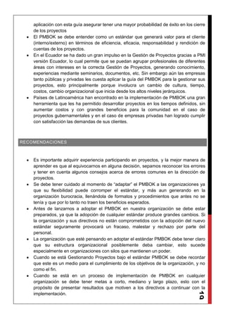 19
aplicación con esta guía asegurar tener una mayor probabilidad de éxito en los cierre
de los proyectos
El PMBOK se debe entender como un estándar que generará valor para el cliente
(interno/externo) en términos de eficiencia, eficacia, responsabilidad y rendición de
cuentas de los proyectos.
En el Ecuador se ha dado un gran impulso en la Gestión de Proyectos gracias a PMI
versión Ecuador, lo cual permite que se puedan agrupar profesionales de diferentes
áreas con intereses en la correcta Gestión de Proyectos, generando conocimiento,
experiencias mediante seminarios, documentos, etc. Sin embargo aún las empresas
tanto públicas y privadas les cuesta aplicar la guía del PMBOK para la gestionar sus
proyectos, esto principalmente porque involucra un cambio de cultura, tiempo,
costos, cambio organizacional que inicia desde los altos niveles jerárquicos.
Países de Latinoamérica han encontrado en la implementación de PMBOK una gran
herramienta que les ha permitido desarrollar proyectos en los tiempos definidos, sin
aumentar costos y con grandes beneficios para la comunidad en el caso de
proyectos gubernamentales y en el caso de empresas privadas han logrado cumplir
con satisfacción las demandas de sus clientes.
RECOMENDACIONES
Es importante adquirir experiencia participando en proyectos, y la mejor manera de
aprender es que al equivocarnos en alguna decisión, sepamos reconocer los errores
y tener en cuenta algunos consejos acerca de errores comunes en la dirección de
proyectos.
Se debe tener cuidado al momento de “adaptar” el PMBOK a las organizaciones ya
que su flexibilidad puede corromper el estándar, y más aun generando en la
organización burocracia, llenándola de formatos y procedimientos que antes no se
tenía y que por lo tanto no traen los beneficios esperados.
Antes de lanzarnos a adoptar el PMBOK en nuestra organización se debe estar
preparados, ya que la adopción de cualquier estándar produce grandes cambios. Si
la organización y sus directivos no están comprometidos con la adopción del nuevo
estándar seguramente provocará un fracaso, malestar y rechazo por parte del
personal.
La organización que esté pensando en adoptar el estándar PMBOK debe tener claro
que su estructura organizacional posiblemente deba cambiar, esto sucede
especialmente en organizaciones con silos que mantienen un poder.
Cuando se está Gestionando Proyectos bajo el estándar PMBOK se debe recordar
que este es un medio para el cumplimiento de los objetivos de la organización, y no
como el fin.
Cuando se está en un proceso de implementación de PMBOK en cualquier
organización se debe tener metas a corto, mediano y largo plazo, esto con el
propósito de presentar resultados que motiven a los directivos a continuar con la
implementación.
 